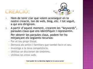 Com la construïm?...Abans de totCal esmenar que no tothom disposa d’una identitat digital, ja que moltes persones  no tenen l’oportunitat d’accedir a la xarxa, i amés a més també moltes d’aquestes no els interessa tenir una identitat digital.Al llarg de tota la vida, la construcció del jo s'enriqueix per la relació amb els altres.Impregnen la identitat totes aquelles actituds, opinions i expectatives que tenen -o que pensen que tenen- la família i els amics, els veïns, els coneguts, els professors o els companys de feina. En cadascuna d'aquestes relacions es projecten identitats elementals que, en conjunt, constitueixen un jo general i complet.....Passem a la creació
