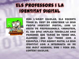 Els professors i la Identitat DigitalDins l’àmbit escolar, els docents tenen el dret de construir la seva pròpia identitat digital, com la resta de professionals. Tanmateix, el seu ofici implica treballar amb persones que també en tenen una, alumnes que els tenen com a exemple, i per aquest motiu, la seva identitat com a internauta ha de ser molt acurada, dins i fora del context escolar.