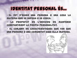 Identitat personal és... El fet d'ésser una persona o una cosa la mateixa que se suposa o se cerca.- La propietat de l'individu de mantenir constantment la pròpia personalitat.- El conjunt de característiques que fan que una persona o una comunitat sigui ella mateixa.