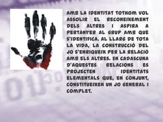 Amb la identitat tothom vol assolir el reconeixement dels altres i aspira a pertànyer al grup amb què s'identifica. Al llarg de tota la vida, la construcció del jo s'enriqueix per la relació amb els altres. En cadascuna d'aquestes relacions es projecten identitats elementals que, en conjunt, constitueixen un jo general i complet.