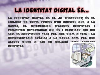 La identitat digital és…La identitat digital és el jo d’Internet; és el conjunt de trets propis d'un individu que, a la xarxa, el diferencien d'altres identitats i permeten determinar qui és i verificar qui diu ser. Es constitueix tant pel que diem o fem i la representació gràfica a la xarxa com pel que altres diuen o fan en relació amb aquesta identitat.