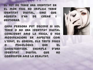 El fet de tenir una identitat en el món físic no implica tenir identitat digital, sinó que aquesta s'ha de crear i gestionar. Cada persona pot decidir si vol tenir o no una identitat digital coincident amb la física, o fer modificacions en aspectes com l'edat, el gènere, els trets físics o psicològics que el caracteritzen. Exemple d’una identitat digital que no correspon amb la realitat.