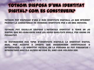 Tothom disposa d'una identitat digital? Com es construeix?Tothom pot disposar d’una o més identitats digitals, ja que Internet permet la coexistència de diverses identitats per a un únic individu. Tothom pot escollir emprar l'autèntica identitat o tenir un jo digital que no coincideixi amb les seves qualitats reals, per raons de privacitat.Es distingeixen dos tipus d’identitats digitals: La identitat digital real per accedir a àmbits que requereixen identificació o autenticació. I la identitat fictícia, on la persona es pot presentar i interactuar amb els altres no com és, sinó com voldria ser.