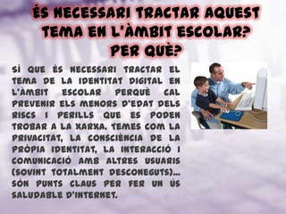 És necessari tractar aquest tema en l’àmbit escolar? Per què?Sí que és necessari tractar el tema de la identitat digital en l’àmbit escolar perquè cal prevenir els menors d’edat dels riscs i perills que es poden trobar a la xarxa. Temes com la privacitat, la consciència de la pròpia identitat, la interacció i comunicació amb altres usuaris (sovint totalment desconeguts)... són punts claus per fer un ús saludable d’Internet.