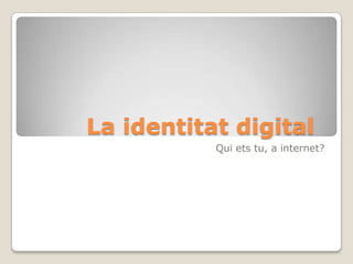 La identitat digital	 Quiets tu, a internet? 