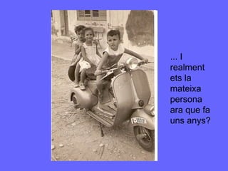 ... I realment ets la mateixa persona ara que fa uns anys? 