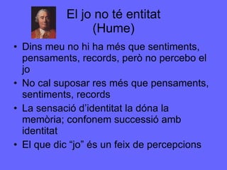 El jo no té entitat (Hume) Dins meu no hi ha més que sentiments, pensaments, records, però no percebo el jo No cal suposar res més que pensaments, sentiments, records La sensació d’identitat la dóna la memòria; confonem successió amb identitat El que dic “jo” és un feix de percepcions 
