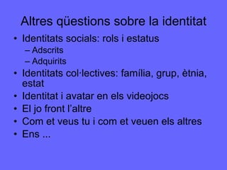 Altres qüestions sobre la identitat Identitats socials: rols i estatus Adscrits Adquirits Identitats col·lectives: família, grup, ètnia, estat Identitat i avatar en els videojocs El jo front l’altre Com et veus tu i com et veuen els altres Ens ... 