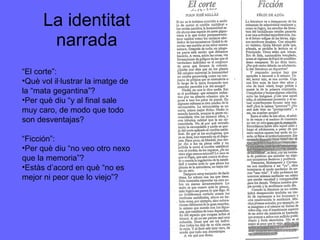 La identitat narrada “ El corte”: Què vol il·lustrar la imatge de la “mata gegantina”? Per què diu “y al final sale muy caro, de modo que todo son desventajas? “ Ficción”: Per què diu “no veo otro nexo que la memoria”? Estàs d’acord en què “no es mejor ni peor que lo viejo”? 