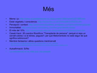 Més Meme i jo:  http://www.susanblackmore.co.uk/journalism/NSmeme%201999.htm Estat vegetatiu i consciència:  http://news.bbc.co.uk/2/hi/health/5320234.stm Percepció i context:  http://phenomenalqualities.wordpress.com/phenomenal-pictures/ Immortalitat:  http://www.skeptic.com/reading_room/the-great-afterlife-debate/ El mite del 10%:  http://neurociencias.udea.edu.co/neurokids/mito%20diezporciento.htm Casati-Varzi:  36 cuentos filosóficos  “Transplante de persona”: perquè si reps un cervell cobres i si el dónes, pagues?; per què Metomentodo no està segur de què sgnifica sobreviure? Membre fantasma i altres questions ment/cervell http://www.ted.com/talks/lang/eng/vilayanur_ramachandran_on_your_mind.html http://www.ted.com/talks/lang/eng/vs_ramachandran_the_neurons_that_shaped_civilization.html Autoafirmació: Si/No La consciència no és més que una paraula 