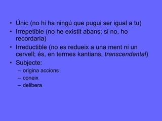 Únic (no hi ha ningú que pugui ser igual a tu) Irrepetible (no he existit abans; si no, ho recordaria) Irreductible (no es redueix a una ment ni un cervell; és, en termes kantians,  transcendental ) Subjecte:  origina accions coneix delibera 