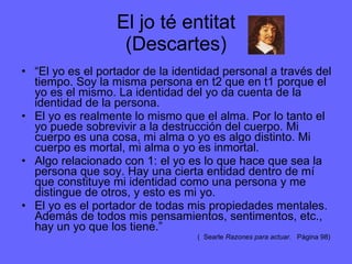 El jo té entitat (Descartes) “ El yo es el portador de la identidad personal a través del tiempo. Soy la misma persona en t2 que en t1 porque el yo es el mismo. La identidad del yo da cuenta de la identidad de la persona. El yo es realmente lo mismo que el alma. Por lo tanto el yo puede sobrevivir a la destrucción del cuerpo. Mi cuerpo es una cosa, mi alma o yo es algo distinto. Mi cuerpo es mortal, mi alma o yo es inmortal. Algo relacionado con 1: el yo es lo que hace que sea la persona que soy. Hay una cierta entidad dentro de mí que constituye mi identidad como una persona y me distingue de otros, y esto es mi yo. El yo es el portador de todas mis propiedades mentales. Además de todos mis pensamientos, sentimentos, etc., hay un yo que los tiene.” (  Searle  Razones para actuar .  Pàgina 98) 