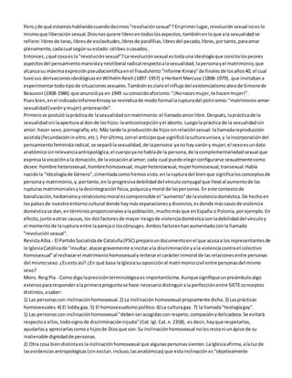 Pero ¿de qué estamos hablando cuando decimos "revolución sexual"? En primer lugar, revolución sexual no es lo 
mismo que liberación sexual. Dios nos quiere libres en todos los aspectos, también en lo que a la sexualidad se 
refiere: libres de taras, libres de esclavitudes, libres de parafílias, libres del pecado, libres, por tanto, para amar 
plenamente, cada cual según su estado: célibes o casados. 
Entonces, ¿qué cosa es la "revolución sexual"? La revolución sexual es toda una ideología que concita los peores 
aspectos del pensamiento marxista y neoliberal radical respecto a la sexualidad, la persona y el matrimonio, que 
alcanza su máxima expresión pseudocientífica en el fraudulento "Informe Kinsey" de finales de los años 40, el cual 
tuvo sus derivaciones ideológicas en Wilhelm Reich (1897-1957) y Herbert Marcuse (1898-1979), que invitaban a 
experimentar todo tipo de situaciones sexuales. También es claro el influjo del existencialismo ateo de Simone de 
Beauvoir (1908-1986) que anunció ya en 1949 su conocido aforismo: "¡No naces mujer, te hacen mujer!". 
Pues bien, en el indicado Informe Kinsey se revindica de modo formal la ruptura del polinomio: "matrimonio-amor-sexualidad 
(varón y mujer)-procreación". 
Primero se postuló la práctica de la sexualidad sin matrimonio: el llamado amor libre. Después, la práctica de la 
sexualidad sin la apertura al don de los hijos: la anticoncepción y el aborto. Luego la práctica de la sexualidad sin 
amor: hacer sexo, pornografía, etc. Más tarde la producción de hijos sin relación sexual: la llamada reproducción 
asistida (fecundación in vitro, etc.). Por último, con el anticipo que significó la cultura unisex, y la incorporación del 
pensamiento feminista radical, se separó la sexualidad, de la persona: ya no hay varón y mujer; el sexo es un dato 
anatómico sin relevancia antropológica; el cuerpo ya no habla de la persona, de la complementariedad sexual que 
expresa la vocación a la donación, de la vocación al amor; cada cual puede elegir configurarse sexualmente como 
desee: hombre heterosexual, hombre homosexual, mujer heterosexual, mujer homosexual, transexual. Había 
nacido la "Ideología de Género", cimentada como hemos visto, en la ruptura del bien que significa los conceptos de 
persona y matrimonio, y, por tanto, en la progresiva debilidad del vínculo conyugal que llevó al aumento de las 
rupturas matrimoniales y la desintegración física, psíquica y moral de las personas. En este contexto de 
banalización, hedonismo y relativismo moral es comprensible el "aumento" de la violencia doméstica. De hecho en 
los países de nuestro entorno cultural donde hay más separaciones y divorcios, es donde más casos de violencia 
doméstica se dan, en términos proporcionales a la población, mucho más que en España o Polonia, por ejemplo. En 
efecto, junto a otras causas, los dos factores de mayor riesgo de violencia doméstica son la debilidad del vínculo y 
el momento de la ruptura entre la pareja o los cónyuges. Ambos factores han aumentado con la llamada 
"revolución sexual". 
Revista Alba.- El Partido Socialista de Cataluña (PSC) prepara un documento en el que acusa a los representantes de 
la Iglesia Católica de "insultar, atacar gravemente e incitar a la discriminación y a la violencia contra el colectivo 
homosexual" al rechazar el matrimonio homosexual y reiterar el carácter inmoral de las relaciones entre personas 
del mismo sexo. ¿Es esto así? ¿En qué basa la Iglesia su oposición al matrimonio civil entre personas del mismo 
sexo? 
Mons. Reig Pla.- Como digo la precisión terminológica es importantísima. Aunque signifique un preámbulo algo 
extenso para responder a la primera pregunta se hace necesario distinguir a la perfección entre SIETE conceptos 
distintos, a saber: 
1) Las personas con inclinación homosexual. 2) La inclinación homosexual propiamente dicha. 3) Las prácticas 
homosexuales. 4) El lobby gay. 5) El homosexualismo político. 6) La cultura gay. 7) la llamada "teología gay". 
1) Las personas con inclinación homosexual "deben ser acogidas con respeto, compasión y delicadeza. Se evitará 
respecto a ellos, todo signo de discriminación injusta" (Cat. Igl. Cat. n. 2358), es decir, hay que respetarlas, 
ayudarlas y apreciarlas como a hijos de Dios que son. Su inclinación homosexual no les resta ni un ápice de su 
inalienable dignidad de personas. 
2) Otra cosa bien distinta es la inclinación homosexual que algunas personas sienten. La Iglesia afirma, a la luz de 
las evidencias antropológicas (sin excluir, incluso, las anatómicas) que esta inclinación es "objetivamente 
 