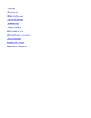 13 New age 
15 Consumismo 
16 La revolución sexual 
17 Neomalthusianismo 
18 Deep ecology 
19 Neocolonialismo 
21 Ideología de género 
22 Catastrofismo medioambiental 
24 Transhumanismo 
Estrategias de la muerte 
La guerra contra la población 
