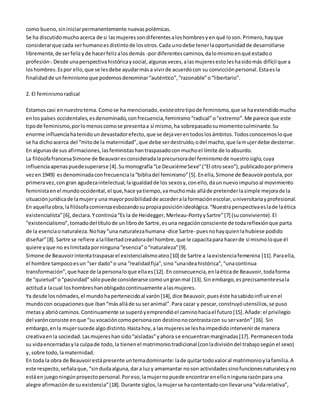 como bueno, sin iniciar permanentemente nuevas polémicas. 
Se ha discutido mucho acerca de si las mujeres son diferentes a los hombres y en qué lo son. Primero, hay que 
considerar que cada ser humano es distinto de los otros. Cada uno debe tener la oportunidad de desarrollarse 
libremente, de ser feliz y de hacer feliz a los demás -por diferentes caminos, da lo mismo en qué estado o 
profesión-. Desde una perspectiva histórica y social, algunas veces, a las mujeres esto les ha sido más difícil que a 
los hombres. Es por ello, que se les debe ayudar más a vivir de acuerdo con su convicción personal. Esta es la 
finalidad de un feminismo que podemos denominar “auténtico”, “razonable” o “libertario”. 
2. El feminismo radical 
Estamos casi en nuestro tema. Como se ha mencionado, existe otro tipo de feminismo, que se ha extendido mucho 
en los países occidentales, es denominado, con frecuencia, feminismo “radical” o “extremo”. Me parece que este 
tipo de feminismo, por lo menos como se presenta a sí mismo, ha sobrepasado su momento culminante. Su 
enorme influencia ha tenido un devastador efecto, que se deja ver en todos los ámbitos. Todos conocemos lo que 
se ha dicho acerca del “mito de la maternidad”, que debe ser destruido, o del macho, que la mujer debe desterrar. 
En algunas de sus afirmaciones, las feministas han traspasado con mucho el límite de lo absurdo. 
La filósofa francesa Simone de Beauvoir es considerada la precursora del feminismo de nuestro siglo, cuya 
influencia apenas puede superarse [4]. Su monografía “Le Deuxiéme Sexe” (“El otro sexo”), publicado por primera 
vez en 1949) es denominada con frecuencia la “biblia del feminismo” [5]. En ella, Simone de Beauvoir postula, por 
primera vez, con gran agudeza intelectual, la igualdad de los sexos y, con ello, da un nuevo impulso al movimiento 
feminista en el mundo occidental, el que, hace ya tiempo, va mucho más allá de pretender la simple mejora de la 
situación jurídica de la mujer y una mayor posibilidad de acceder a la formación escolar, universitaria y profesional. 
En aquella obra, la filósofa comienza esbozando su propia posición ideológica. “Nuestra perspectiva es la de la ética 
existencialista” [6], declara. Y continúa “Es la de Heidegger, Merleau-Ponty y Sartre” [7] (su conviviente). El 
“existencialismo”, tomado del título de un libro de Sartre, es una negación consciente de toda reflexión que parta 
de la esencia o naturaleza. No hay “una naturaleza humana -dice Sartre- pues no hay quien la hubiese podido 
diseñar” [8]. Sartre se refiere a la libertad creadora del hombre, que le capacita para hacer de sí mismo lo que él 
quiere y que no es limitada por ninguna “esencia” o “naturaleza” [9]. 
Simone de Beauvoir intenta traspasar el existencialismo ateo [10] de Sartre a la existencia femenina [11]. Para ella, 
el hombre tampoco es un “ser dado” o una “realidad fija”, sino “una idea histórica”, “una continua 
transformación”, que hace de la persona lo que ella es [12]. En consecuencia, en la ética de Beauvoir, toda forma 
de “quietud” o “pasividad” sólo puede considerarse como un gran mal [13]. Sin embargo, es precisamente esa la 
actitud a la cual los hombres han obligado continuamente a las mujeres. 
Ya desde los nómades, el mundo ha pertenecido al varón [14], dice Beauvoir, pues éste ha sabido infl uir en el 
mundo con ocupaciones que iban “más allá de su ser animal”. Para cazar y pescar, construyó utensilios, se puso 
metas y abrió caminos. Continuamente se superó y emprendió el camino hacia el futuro [15]. Añade: el privilegio 
del varón consiste en que “su vocación como persona con destino no contrasta con su ser varón” [16]. Sin 
embargo, en la mujer sucede algo distinto. Hasta hoy, a las mujeres se les ha impedido intervenir de manera 
creativa en la sociedad. Las mujeres han sido “aisladas” y ahora se encuentran marginadas [17]. Permanecen toda 
su vida encerradas y la culpa de todo, la tienen el matrimonio tradicional (con la división del trabajo según el sexo) 
y, sobre todo, la maternidad. 
En toda la obra de Beauvoir está presente un tema dominante: la de quitar todo valor al matrimonio y la familia. A 
este respecto, señala que, “sin duda alguna, dar a luz y amamantar no son actividades sino funciones naturales y no 
está en juego ningún proyecto personal. Por eso, la mujer no puede encontrar en ello ninguna razón para una 
alegre afirmación de su existencia” [18]. Durante siglos, la mujer se ha contentado con llevar una “vida relativa”, 
 