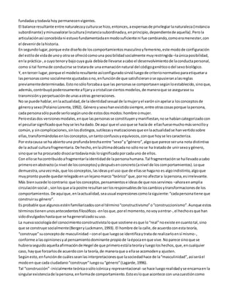 fundadas y todavía hoy permanecen vigentes. 
El balance resultante entre naturaleza y cultura se hizo, entonces, a expensas de privilegiar la naturaleza (instancia 
subordinante) y minusvalorar la cultura (instancia subordinada y, en principio, dependiente de aquella). Pero la 
articulación así concebida ni estuvo fundamentada en modo suficiente ni fue cambiando, como era menester, con 
el devenir de la historia. 
En segundo lugar, porque este diseño de los comportamientos masculino y femenino, este modo de configuración 
del estilo de vida de uno y otra se ofreció como una posibilidad socialmente muy restringida –la única posibilidad, 
en la práctica-, a cuyo tenor y bajo cuya guía debía de llevarse a cabo el desenvolvimiento de la conducta personal, 
como si tal forma de conducirse se tratara de una emanación natural del código genético o del sexo biológico. 
Y, en tercer lugar, porque el modelo resultante así configurado sirvió luego de criterio normativo para etiquetar a 
las personas como socialmente ajustadas o no, en función de que satisficieran o se opusieran a las reglas 
previamente determinadas. Esto no sólo forzaba a que las personas se comportasen según lo establecido, sino que, 
además, contribuyó poderosamente a fijar y a cristalizar ciertos modelos, de manera que se asegurase su 
transmisión y perpetuación de unas a otras generaciones. 
No se puede hablar, en la actualidad, de la identidad sexual de la mujer y el varón sin apelar a los conceptos de 
género y sexo (Polaino Lorente, 1992). Género y sexo han existido siempre, entre otras cosas porque la persona, 
cada persona sólo puede serlo según uno de estos dos modos: hombre o mujer. 
Pero estas dos versiones modales, en que las personas se constituyen y manifiestan, no se habían categorizado con 
el peculiar significado que hoy se les ha dado. De aquí que el uso que se hacía de ellas fuese mucho más sencillo y 
común, y sin complicaciones, sin los distingos, sutilezas y matizaciones que en la actualidad se han vertido sobre 
ellas, transformándolas en los conceptos, un tanto confusos y equívocos, con que hoy se les caracteriza. 
Por esta causa se ha abierto una profunda brecha entre “sexo” y “género”, algo que parece ser una nota distintiva 
de la actual cultura fragmentaria. De hecho, en la última década no sólo no se ha tratado de unir sexo y género, 
sino que se ha procurado disociar todavía más lo significado por cada uno de ellos. 
Con ello se ha contribuido a fragmentar la identidad de la persona humana. Tal fragmentación se ha llevado a cabo 
primero en abstracto (a nivel de los conceptos) y después en concreto (a nivel de los comportamientos). Lo que 
demuestra, una vez más, que los conceptos, las ideas y el uso que de ellas se haga no es algo indistinto, algo que 
muy pronto puede quedar relegado en un lejano marco “teórico” que, por no afectar a la persona, es irrelevante. 
Más bien sucede lo contrario: que los conceptos, pensamientos e ideas de que nos servimos –ahora en amplia 
circulación social-, son los que a la postre resultan ser los responsables de los cambios y transformaciones de los 
comportamientos. De aquí que, en la actualidad, sea usual expresiones como la siguiente: “cada persona tiene que 
construir su género”. 
Es probable que algunos estén familiarizados con el término “constructivismo” o “construccionismo”. Aunque estos 
términos tienen unos antecedentes filosóficos -en los que, por el momento, no voy a entrar-, el hecho es que han 
sido divulgados hasta que se ha generalizado su uso. 
La nueva sociología del conocimiento constructivista lo que sostiene es que lo “real” no existe en cuanto tal, sino 
que se construye socialmente (Berger y Luckmann, 1993). El hombre de la calle, de acuerdo con esta teoría, 
“construye” su concepto de masculinidad – con el que luego se identifica y trata de realizarlo en sí mismo-, 
conforme a las opiniones y al pensamiento dominante propio de la época en que vive. No parece sino que se 
hubiera seguido aquella afirmación de Hegel de que primero está la teoría y luego los hechos, que, en cualquier 
caso, hay que forzarlos de acuerdo con la teoría, de manera que a ella se acomoden y ajusten. 
Según esto, en función de cuáles sean las interpretaciones que la sociedad hace de la “masculinidad”, así será el 
modo en que cada ciudadano “construye” luego su “género” (Lagarde, 1996). 
Tal “construcción” -inicialmente teórica o sólo icónica y representacional- se hace luego realidad y se encarna en la 
singular existencia de la persona, en forma de comportamiento. Esto es lo que acontece con una cuestión como 
 