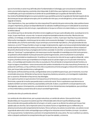 que no ha tenido un canon muy definido y bien fundamentado en la biología, que nunca alcanzó a establecerse 
como una normativa rigurosa, excelente y bien depurada. En definitiva, que el género no es algo rígido e 
inmodificable, por lo que está abierto al cambio de las posibilidades que sus grados de libertad le ofrecen. 
Esa relativa flexibilidad del género es precisamente la que posibilita aumentar los grados de libertad respecto de las 
decisiones por las que cada persona opta y de los cambios de roles que, en esto del género, se han sucedido a lo 
largo de la historia. 
¿Tan importante es, hoy, que cambien los roles masculinos? En opinión de quien esto escribe, tales cambios tienen 
una gran importancia, porque son dependientes de las radicales modificaciones que en la década de los sesenta se 
produjeron en algunos roles de la mujer, especialmente en los que se refieren a la maternidad y a su incorporación 
al ámbito laboral. 
Los cambios que hoy se demandan al hombre vienen exigidos por los que cuatro décadas atrás se produjeron en la 
mujer, lo que manifiesta -una vez más- la natural complementariedad existente entre ellos. Muchos de esos 
cambios, sin embargo, se están produciendo sin saber por qué, ni cómo, ni para qué. Aquí hay muy poca ciencia y 
falta mucha investigación, mientras que tal vez sobre cierto exceso de ideología. Y, sin embargo, los cambios se 
están dando y de una forma acelerada, lo que constituye una tremenda imprudencia. ¿Por qué proceder de esta 
manera es un error? Porque hombre y mujer se exigen recíprocamente, según una mutua complementariedad, que 
tiende al perfeccionamiento de ambos y al enriquecimiento de los dos, de lo que depende en última instancia el 
desarrollo afectivo de los hijos y el progreso de la entera sociedad. Si esto falla –y necesariamente ha de fallar si 
cada uno “construye” su propio género, de manera que resulte imposible el ensamblaje con el de la otra persona -, 
se quebrará la afectividad de muchas personas de la próxima generación, como resultado de lo cual amplios 
sectores de la sociedad se empobrecerán. Si cambian en los varones los roles de los que su género depende -como 
mujeres y hombres tienen que ensamblarse en el tejido social al cual dan origen y en el cual están inmersos los 
hijos-, el ensamblaje optimizador entre ellos no se producirá. Pero allí donde el comportamiento del hombre y la 
mujer no logran ensamblarse –como consecuencia del cambio introducido en los roles masculinos y femeninos- se 
producirán conflictos; y si hay conflictos entre ellos se quebrará la armonía conyugal y el desarrollo emotivo de los 
hijos, por lo que todos perderemos y nadie ganará. 
Este tipo de conflicto está hoy servido, configurándose como un problema para el que, por el momento, no se han 
encontrado soluciones. Allí donde no hay ciencia, hay pereza, bostezo y cansancio, y la investigación resplandece 
por su ausencia. Allí donde no hay ciencia, hay ideologías. 
Si se supiera muy bien en qué consiste el rol masculino y el rol femenino, se acabaría con el machismo y el 
feminismo, a pesar de lo mucho que pueda costar su extinción social. Pero si supiéramos a qué atenernos se 
acabaría también con tanta verborrea, equivocidad y confusión. Es decir, se pondría fin a esta perspectiva sutil, 
ideologizada, opaca e intransparente, y no obstante tan útil a las interpretaciones manipuladoras, que constituye 
un hito emblemático y característico de la actual sociedad fragmentaria. 
¿Cambios de roles y/o cambio de valores? 
Los cambios de roles determinan, por su propia naturaleza, un cambio de valores. Esta cuestión ha sido 
desatendida y son muy pocos los autores que han reflexionado sobre ella con la profundidad que exige. 
No se entiende cómo puede cambiar de rol la mujer o el varón, y que no se afecten los valores por los qu e han 
optado cada uno de ellos. Da la impresión como si los valores fueran un ingrediente que es indiferente y no 
atraviesa la estructura del comportamiento humano. Pero si así fuera, los valores no serían tales. Los valores no son 
la guinda de adorno de la tarta antropológica que configura las relaciones entre el hombre y la mujer. Los valores 
son los que penetran, fundamentan y sostienen el comportamiento de unas y otros. Por eso si cambian sus valores, 
antes o después cambiarán los comportamientos por los que han optado, y viceversa. 
 