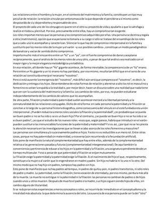 Las relaciones entre el hombre y la mujer, en el contexto del matrimonio y la familia, constituyen un tipo muy 
peculiar de relación: la relación vincular por antonomasia de la que depende el percibirse a sí mismo como 
desposeído de sí y dependiente y responsable de otro. 
El proyecto de cada uno de los cónyuges es querer en el otro su proyecto de vida y ayudarle a que lo satisfaga y 
realice en toda su plenitud. Por eso, precisamente entre ellos, hay un compromiso tan exigente. 
Los roles importan menos que las personas y los compromisos adquiridos por ellas. Una persona se destina y regala 
a otra (matrimonio), opción que esa persona no tomaría a su cargo si sólo se tratase del ensamblaje de los roles 
que a cada uno le acompañan y caracterizan. Silenciar lo que hay de compromiso interpersonal en la familia y 
sustituirlo por los meros roles de la mujer y el varón –y sus posibles cambios-, constituye un modo paradigmático 
de banalizar y vaciar de sentido dicho compromiso. 
Importa mucho más el encuentro entre un “tú” y un “yo”, con el fuerte compromiso de darse y aceptarse 
recíprocamente, que el análisis de los meros roles de una y otro, a pesar de que tal análisis sea realizado con el 
mayor rigor y la mejor elegancia metodológica y estadística. 
En esa relación, allí donde hay un “Yo” gigante acontece, de forma inevitable, la comparecencia de un “tú” enano. 
Pero entre un Yo gigante y un tú enano no hay paridad y, por eso mismo, resulta tan difícil que en el seno de una 
relación así constituida emerja el necesario “nosotros”. 
Pero si está ausente la emergencia del “nosotros”, más difícil aún será que comparezca el “vosotros”, es decir, la 
dedicación y entrega a los hijos. Desentenderse de estas formas de relación y atenerse a sólo los rol es masculino y 
femenino es volver la espalda a la realidad o, por mejor decir, hacer un discurso sobre una realidad que nada tiene 
que ver con la sustancia del matrimonio y la familia. Los cambios de roles, por eso, no pueden estudiarse 
independientemente de los cambios de valores que les acompañan. 
De otra parte, filiación y maternidad o paternidad suelen acontecer merced a la libertad personal y a la 
connaturalidad de las relaciones conyugales. Dicho de otra forma: en cada persona la paternidad y la filiación se 
concitan a lo largo de su personal historia biográfica, como consecuencia del vínculo en el está fundada esta unión 
interpersonal. ¿Pueden reducirse a meros roles sociales la filiación y la parentalidad?, ¿es probable que se pueda 
ser buen padre si no se ha sido o se es un buen hijo? Por el contrario, ¿se puede ser buen hijo si no se ha sido o se 
es buen padre?, ¿es que el estudio de los nuevos roles –esos que, según parece, habría que introducir en el varón-pueden 
sustituir a las irrenunciables funciones de la paternidad y maternidad? Y si es así, ¿por qué no se les presta 
la atención necesaria en las investigaciones que se llevan a cabo acerca de los roles femenino y masculino? 
Las personas son simultánea y/o sucesivamente padres e hijos. Y esto no es reductible a un mero rol. Entre otras 
cosas, porque no hay paternidad sin maternidad, y viceversa (aún recurriendo a la fecundación artificial). 
Esto pone de manifiesto la natural complementariedad que hay entre ellos, además de la complementariedad 
relativa a las generaciones pasadas y futuras (complementariedad intergeneracional). De aquí también la 
conveniencia y pertinencia de educar a los hijos en la paternidad y la filiación, una asignatura pendiente desde un 
tiempo multisecular. Y eso a pesar de que paternidad y filiación se exijan mutuamente. 
La filiación exige la paternidad y la paternidad exige la filiación. Es el nacimiento del hijo el que, respectivamente, 
constituye a la mujer o al varón que le engendraron en madre y padre. Sin hijo no habría ni lo uno ni lo otro. Del 
mismo modo que no hay hijo sin padres, tampoco hay padres sin hijo. 
Esto pone de manifiesto que no hay padres ad tempus, ni padres de quita y pon, ni padres transitorios, ni sólo roles 
de padre y madre. La paternidad, como la filiación, tiene vocación de eternidad y, por eso mismo, perdura más allá 
de la muerte. La muerte no extingue ni la paternidad ni la filiación: las personas no cambian de padres o de hijos 
cuando unos u otros mueren. Después de muerto el padre o la madre, sus hijos siguen siendo hijos de ellos, sin 
cambio alguno de titularidad. 
Si se redujeran estas experiencias a meros conceptos o roles, se incurriría de inmediato en el conceptualismo y la 
irrealidad más absoluta: la que determina la ausencia del otro. La ausencia de esa persona puede ser la del “otro” 
 