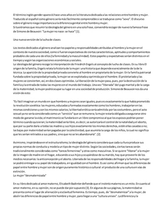 El término inglés gender apareció hace unos años en la literatura dedicada a las relaciones entre hombre y mujer. 
Traducido al español como género sería más fácilmente comprensible si se tradujese como “sexo”. El discurso 
sobre el género niega importancia a la diferencia genital entre hombre y mujer. 
Si tuviéramos que resumir la ideología del género en una sola frase, convendría recoger de nuevo la famosa frase 
de Simone de Beauvoir: “La mujer no nace: se hace” [1]. 
Una nueva versión de la lucha de clases 
Los textos dedicados al género analizan los papeles y responsabilidades atribuidas al hombre y la mujer en el 
contexto de nuestra sociedad, como si fueran expectativas de ciertas características, aptitudes y comportamientos 
probables de cada uno de ellos (la feminidad y la masculinidad). Estos papeles y expectativas serían distintos en el 
tiempo y según las organizaciones económicas y sociales. 
La ideología del género recoge la interpretación de Friedrich Engels al concepto de lucha de clases. En su libro El 
origen de la familia, Engels relata la historia de la mujer: una historia que depende esencialmente de la de la 
técnica. La aparición de la propiedad privada convierte al hombre en propietario de la mujer. En la familia patriarcal 
fundada sobre la propiedad privada, la mujer se ve explotada y oprimida por el hombre. El proletariado y las 
mujeres se convierten, así, en dos clases oprimidas. La liberación de la mujer pasa, pues, por la destrucción de la 
familia y la entrada de todas las mujeres en el mundo del trabajo. Una vez “liberada” del yugo marital y de la carga 
de la maternidad, la mujer podrá ocupar su lugar en una sociedad de producción. Simone de Beauvoir nos da una 
visión de esto: 
“Es fácil imaginar un mundo en que hombres y mujeres sean iguales, pues es exactamente lo que había prometido 
la revolución soviética: las mujeres, educadas y formadas exactamente como los hombres, trabajarían en las 
mismas condiciones y con los mismos salarios; la libertad erótica sería admitida por las costumbres, pero el acto 
sexual ya no sería considerado como un “servicio” que se remunera; la mujer estaría obligada a asegurarse otro 
modo de ganarse la vida; el matrimonio se fundaría en un libre compromiso al que los esposos podrían poner 
término cuando quisieran; la maternidad sería libre, es decir, se autorizaría el control de la natalidad y el aborto, 
que por su parte daría a todas las madres y sus hijos exactamente los mismos derechos, estén ellas casadas o no; 
las bajas por maternidad serían pagadas por la colectividad, que asumiría la carga de los niños, lo cual no significa 
que les serían retirados a sus padres, sino que no se les abandonaría”. [2] 
Asimismo, inspirándose en el estructuralismo, la ideología del género considera que cada cultura produce sus 
propias normas de conducta y modela un tipo de mujer distinto. Según las sociedades, ciertas tareas serán 
tradicionalmente consideradas como “tareas femeninas” y otras como masculinas. Si se quiere “liberar” a la mujer 
de la imagen de madre en el hogar, educando a sus hijos y ocupándose de su marido, hay que proveerle de los 
medios necesarios: la anticoncepción y el aborto. Liberada de las responsabilidades del hogar y la familia, la mujer 
se podrá entregar a su papel de trabajadora, en igualdad con el hombre. Es así como afirman que las diferencias de 
papel entre hombre y mujer son de origen puramente histórico o cultural: el producto de una cultura en vías de 
extinción. 
La mujer “desmaternizada” 
En su libro dedicado al amor materno, Elisabeth Badinter defiende que el instinto materno es un mito. En cuanto al 
amor materno, en su opinión, no se puede dar por supuesto [3]. En algunas de sus páginas, la maternidad se 
presenta como el lugar de alienación y esclavitud femenina. Es tiempo, pues, de “desmaternizar” a la mujer, de 
abolir las diferencias de papel entre hombre y mujer, para llegar a una “cultura unisex”. La diferencia y la 
 