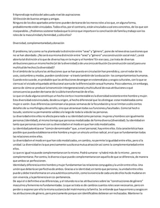 9 Aprendizaje realista del adecuado nivel de aspiraciones 
10 Elección de buenos amigos y amigas. 
Ninguno de los diez apartados anteriores pueden derivarse de los meros roles a los que, en alguna forma, 
probablemente estén vinculados. Todos ellos, por el contrario, están vinculados a val ores concretos, de los que son 
inseparables. ¿Podremos sostener todavía que lo único que importa en la conciliación de familia y trabajo son los 
roles de la masculinidad y feminidad, y sólo ellos? 
Diversidad, complementariedad y donación 
El problema, tal y como se ha planteado la distinción entre “sexo” y “género”, pone de relieve otras cuestiones que 
no se han abordado. ¿No será esa misma distinción entre “sexo” y “género” una construcción social más?, ¿está 
abierta tal distinción a lo que de diverso hay en la mujer y el hombre? En ese caso, ¿se trata de diversas 
atribuciones para un mismo hecho (el de la diversidad) o de una única atribución (la construcción social) para una 
multitud de hechos (la diversidad)? 
En el ámbito de la cultura las atribuciones que se han puesto en circulación han prendido y, con el rodar de los 
usos, costumbres y modas, pueden condicionar –a través también de la educación- los comportamientos humanos. 
Cuando esto sucede, es probable que las atribuciones devengan en estereotipias y sesgos culturales, con lo que se 
cierra así el viciado etiquetado atribucional acerca de la diferenciación sexual humana. Poco sabemos, sin embargo, 
acerca de cómo se produce la transmisión intergeneracional y multicultural de esas atribuciones o qué 
consecuencias pueden derivarse de la súbita transformación de ellas. 
Lo que sin duda alguna constituye un hecho cierto e incontestable es la diversidad existente entre hombre y mujer. 
Esta diversidad está vinculada, desde su origen, al hecho diferencial que les distingue: estar modalizados como 
mujer o varón. Esas diferencias comienzan a las pocas semanas de la fecundación y no se limitan a sólo ciertos 
detalles de su morfología y desarrollo, sino que atraviesan todas sus funciones y facultades. Como tal hecho 
tozudo, sostiene su permanente validez a lo largo de toda la vida de las personas. 
La diversidad entre ellos no afecta para nada a su identidad como personas: mujeres y hombres son igualmente 
personas (identidad), al mismo tiempo que personas modalizadas de forma diversa (diversidad). Su identidad en 
tanto que personas convive con su diversidad en el modo en que han sido modalizadas. 
La identidad patentiza ese “común denominador” que, a nivel personal, hay entre ellos. Esta característica hace 
posible que pueda establecerse entre hombre y mujer un vínculo unitivo radical, en el que se fundamentan todas 
las relaciones entre ellos. 
La diversidad en el modo en que han sido modalizados, en cambio, no permite la igualdad entre ellos, pero sí la 
unidad. La diversidad es la que precisamente suscita esa mutua atracción así como la complementariedad entre 
ellos. 
Lo que es igual no puede complementarse con lo mismo. Podrá sumarse –y habrá más de lo mismo-, pero no 
complementarse. Por contra, lo diverso sí que puede complementarse con aquello de que se diferencia, de manera 
que ambos se perfeccionen. 
Identidad y diferencia entre hombre y mujer fundamentan las relaciones conyugales y la unión entre ellos. Una 
unión que debería ser perfectiva de ambos. Gracias a la identidad, en tanto que personas, la unidad entre ellos 
puede y debe transformarse en una auténtica comunión, como la vivencia de cada uno de ellos ha de mudarse en 
con-vivencia, y la pertenencia en co-pertenencia. 
De aquí el sí definitivo a las diferencias, y el rotundo no a las atribuciones sobre las “construcciones de género” 
masculino y femenino no fundamentadas. Lo que se trata es de cambios cuantos roles sean necesarios, pero sin 
perder o exponer por ello la misma sustancia del matrimonio y la familia. Se entiende que haya errores y sesgos en 
las atribuciones de género, pero precisamente porque son identificables debieran ser rechazadas. Mantener la 
 