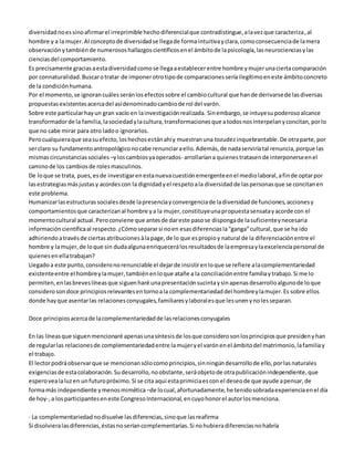 diversidad no es sino afirmar el irreprimible hecho diferencial que contradistingue, a la vez que caracteriza, al 
hombre y a la mujer. Al concepto de diversidad se llega de forma intuitiva y clara, como consecuencia de la mera 
observación y también de numerosos hallazgos científicos en el ámbito de la psicología, las neurociencias y las 
ciencias del comportamiento. 
Es precisamente gracias a esta diversidad como se llega a establecer entre hombre y mujer una cierta comparación 
por connaturalidad. Buscar o tratar de imponer otro tipo de comparaciones sería ilegítimo en este ámbito concreto 
de la condición humana. 
Por el momento, se ignoran cuáles serán los efectos sobre el cambio cultural que han de derivarse de las diversas 
propuestas existentes acerca del así denominado cambio de rol del varón. 
Sobre este particular hay un gran vacío en la investigación realizada. Sin embargo, se intuye su poderoso alcance 
transformador de la familia, la sociedad y la cultura, transformaciones que a todos nos interpelan y concitan, por lo 
que no cabe mirar para otro lado o ignorarlos. 
Pero cualquiera que sea su efecto, los hechos están ahí y muestran una tozudez inquebrantable. De otra parte, por 
ser claro su fundamento antropológico no cabe renunciar a ello. Además, de nada serviría tal renuncia, porque las 
mismas circunstancias sociales –y los cambios ya operados- arrollarían a quienes tratasen de interponerse en el 
camino de los cambios de roles masculinos. 
De lo que se trata, pues, es de investigar en esta nueva cuestión emergente en el medio laboral, a fin de optar por 
las estrategias más justas y acordes con la dignidad y el respeto a la diversidad de las personas que se concitan en 
este problema. 
Humanizar las estructuras sociales desde la presencia y convergencia de la diversidad de funciones, acciones y 
comportamientos que caracterizan al hombre y a la mujer, constituye una propuesta sensata y acorde con el 
momento cultural actual. Pero conviene que antes de dar este paso se disponga de la suficiente y necesaria 
información científica al respecto. ¿Cómo separar si no en esas diferencias la “ganga” cultural, que se ha ido 
adhiriendo a través de ciertas atribuciones à la page, de lo que es propio y natural de la diferenciación entre el 
hombre y la mujer, de lo que sin duda alguna enriquecerá los resultados de la empresa y la excelencia personal de 
quienes en ella trabajan? 
Llegado a este punto, considero no renunciable el dejar de insistir en lo que se refiere a la complementariedad 
existente entre el hombre y la mujer, también en lo que atañe a la conciliación entre familia y trabajo. Si me lo 
permiten, en las breves líneas que siguen haré una presentación sucinta y sin apenas desarrollo alguno de lo que 
considero son doce principios relevantes en torno a la complementariedad del hombre y la mujer. Es sobre ellos 
donde hay que asentar las relaciones conyugales, familiares y laborales que les unen y no les separan. 
Doce principios acerca de la complementariedad de las relaciones conyugales 
En las líneas que siguen mencionaré apenas una síntesis de los que considero son los principios que presiden y han 
de regular las relaciones de complementariedad entre la mujer y el varón en el ámbito del matrimonio, la familia y 
el trabajo. 
El lector podrá observar que se mencionan sólo como principios, sin ningún desarrollo de ello, por las naturales 
exigencias de esta colaboración. Su desarrollo, no obstante, será objeto de otra publicación independiente, que 
espero vea la luz en un futuro próximo. Si se cita aquí esta primicia es con el deseo de que ayude a pensar, de 
forma más independiente y menos mimética –de lo cual, afortunadamente, he tenido sobrada experiencia en el día 
de hoy-, a los participantes en este Congreso Internacional, en cuyo honor el autor los menciona. 
· La complementariedad no disuelve las diferencias, sino que las reafirma 
Si disolviera las diferencias, éstas no serían complementarias. Si no hubiera diferencias no habría 
 