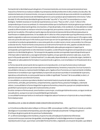 Formación de la identidad sexual o de género: El reconocimiento de uno mismo como perteneciente al sexo 
masculino o femenino se realiza en edades muy tempranas del desarrollo entre el año y medio y los dos años. No 
solamente basta con el reconocimiento, sino que es necesaria la convicción de que esta condición no cambiará lo 
cual es denominado constancia de identidad de género lo cual se produce aproximadamente entre los 6 y 7 años 
de edad. El niño manifiesta identidad de género diciendo “soy niña” o “soy niño” en concordancia a su sexo 
biológico. También reconoce en los demás la pertenencia a un sexo: “Paco es niño”, a los 6-7 años el niño 
comprenderá que el sexo no cambiará. Es interesante señalar que la clasificación inicial por géneros que realiza el 
niño no incluye la observación genital, sino mas bien, el tipo de peinado, el de vestido etc. Es más adelante en edad 
cuando la diferenciación se realiza en relación al sexo genital, pero quienes si educan al niño de acuerdo a su sexo 
genital son los adultos. Ello explica en parte algunas alteraciones tempranas del desarrollo psicosexual que se 
manifiestan en edades posteriores. En las edades de 4-5 años los niños comprenden que hay diferencias entre los 
papeles asignados a cada sexo conceptualizando la masculinidad y feminidad. Los valores que el niño asigna a cada 
sexo son juicios de valor que el niño realiza y que tienen que ver con los aportados por la sociedad . El niño aprende 
a considerar la conducta apropiada de su sexo como parte de un orden social y moral, censurando a los niños que 
se desvían de ella. Posteriormente a este proceso se le denomina formación de roles, papeles sociales del sexo o 
proceso de identificación sexual. El niño requiere identificación adecuada para asignarse el papel que le 
corresponde y principalmente en ello intervienen los padres. La identificación de género corresponde así a un paso 
posterior a la identidad de género. Tal concepción de papeles sociales corresponde al aprendizaje directo que el 
niño hace sobre el adulto de su sexo (generalmente el padre), y lo que aprende variará en cada caso, es por ello 
que el niño puede aprender la “actitud machista” y la adecuada, dependiendo de su núcleo de origen, también la 
niña podrá ser adecuadamente formada en la autoestima de su género, o ser enseñada en la infravaloración de su 
sexo. 
La forma natural de conservación de las especies es la reproducción, en el caso humano esta se realiza por 
reproducción sexual, para lo cual existen dos sexos complementarios, femenino y masculino. En el ser humano la 
sexualidad es más que su representación biológica, pero, ligada a ella en funciones y en representación simbólica. 
Solamente en la medida en que la genitalidad y la expresión sexual sean asumidas en la totalidad de la persona, 
operativa y culturalmente, es como puede hacerse visible el significado "humano" de la sexualidad, es decir, el 
ejercicio sexual con una intención humana. 
La sexualidad es un proceso que abarca desde el nacimiento hasta la muerte de todo individuo, involucra 
sentimientos, actitudes, pensamientos, comportamientos, aspectos físicos, procesos fisiológicos, sistema de 
valores. La sexualidad es la forma integral de los géneros femenino y masculino, que por ser complementarios 
posibilitan la procreación y el goce del enamoramiento y el amor 
Se actúa siempre en forma sexual, como hombre o como mujer, se actúa genitalmente a veces; se sigue siendo ser 
sexuado pleno, aunque no se ejerza la posibilidad de genitalización. 
La sexualidad humana por tanto es la realización integral de cada ser humano en el ejercicio de su masculinidad o 
feminidad personal. 
DESARROLLO DE LA IDEA DE GÉNERO COMO CONCEPCIÓN SOCIOPOLÍTICA. 
La IV Conferencia Mundial sobre la Mujer en China en 1995 convocada por la ONU, significó el inicio de un cambio 
ideológico en la sociedad contemporánea, pues dio origen al llamado actualmente “enfoque de género”. 
El enfoque de género parte de tres premisas fundamentales: 
1ª. La diferencia biológica entre hombres y mujeres ha sido utilizada para fundamentar diferencias 
socioeconómicas que ocasionan desigualdad, esta desigualdad se funda biológicamente en la capacidad 
reproductiva de la mujer, que la hace vulnerable frente al hombre, originando una situación de poder, que deberá 
 