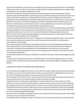 que la diferencia de poder, se realiza en base a la biología, y ésta se fundamente esencialmente en la capacidad de 
embarazo de la mujer, la lucha se ha centrado en romper las ataduras biológico/reproductivas que impiden, según 
esta propuesta, a la mujer lograr la igualdad con el varón. 
Esta línea es heredera de una tradición de pensamiento que tendría como mérito más destacable la crítica e 
intento de superación del paternalismo, llevando a cabo una clara defensa a favor del principio de autonomía. En l a 
práctica, esta teoría ha conducido a la radicalización de la diferencia, que a veces llega hasta el extremo de la 
polaridad femenina, manifestándose en el llamado “poder de decisión sobre su cuerpo” Así, por un lado, se halla el 
derecho de no procrear, a través de tecnologías para controlar la natalidad y el derecho al aborto y por otro, el 
derecho a la contracepción y la esterilización voluntaria. La tecnología deberá ser precisamente, para apoyar la 
voluntad de la mujer a ejercer las mismas posibilidades reproductivas del varón. 
Es así que, se solicita el reconocimiento del derecho a reproducirse en sin intervención del hombre, a prescindir de 
la heterosexualidad. Comienza a hablarse de un posible derecho a la clonación o a la autofecundación de la mujer , 
que podría reproducirse a sí misma sin tener la necesidad de donación heteróloga del gameto masculino. 
Bajo los mismos criterios surgen teorías que abogan por un derecho asexuado, o sea, aquél donde la diferencia 
sexual es irrelevante para determinar la subjetividad 
La polarización de la postura femenina, corre el riesgo de ser no solamente excluyente del varón, sino convertirse 
en una situación de poder, por el poder mismo, una forma semejante a la del machismo, sustituyendo un 
matriarcado, por un matriarcado. 
Otro riesgo consiste precisamente en que el deseado avance de la ciencia y la tecnología en biomedicina no de 
tanto la oportunidad a la mujer de liberarse de la opresión patriarcal, sino más bien le ocasione el riesgo de la 
cosificación. La liberación de la sexualidad, de la heterosexualidad y de la procreación de la mujer puede 
convertirse en una falsa emancipación en la que se corre el riesgo de que el cuerpo de la mujer quede reducido a 
un mero objeto sin significado: 
Las técnicas de reproducción asistida, con la posible comercialización de óvulos y maternidad subrogada es prueba 
de ello. 
El hecho es que no somos seres humanos en sentido abstracto, sino concretos y biológicamente con un cuerpo 
sexuado. Es decir, la diferencia entre masculinidad y feminidad es una realidad biológica y fisiológica indiscutible, 
objetiva. 
LA MUJER EN LA PERSPECTIVA ANTROPOLOGICA PERSONALISTA. 
El ser humano posee una dignidad intrínseca. La mujer como ser humano es digna e igual al hombre por naturaleza. 
Ser hombre y ser mujer no son accidentes del ser humano, sino que pertenecen inseparablemente a su esencia y 
por tanto feminidad o masculinidad es consecuencia natural de ser hombre o mujer. 
La cultura puede influir al acentuar roles e inducir prejuicios y falsas concepciones, pero la psique tiene raíces en el 
soma, ya que la forma es un principio sexuante y la materia un principio sexuable. 
El papel de la cultura es el descubrir el significado de la naturaleza del hombre y la mujer, dando un sentido 
humano a sus acciones. Respecto a la teoría de género, hay que reconocer, que es cierto que existen condiciones 
de inequidad e injusticia entre hombres y mujeres, en base a una construcción social, por lo que la promoción de 
los Derechos Humanos Universales es imperiosa y para ello se requiere el fomento de una cultura por la igualdad 
en las diferencias, una cultura propositiva y no destructiva, de sustitución de marcos socioculturales inadecuados 
mas no y femeninos de negación de realidades. 
No puede existir una verdadera equidad para la mujer si no se apoyan las condiciones que protejan la maternidad y 
la crianza, que son sus características distintivas. 
El concepto de querer homologar a la mujer con el hombre es en sí mismo discriminatorio, pues coloca al hombre 
 