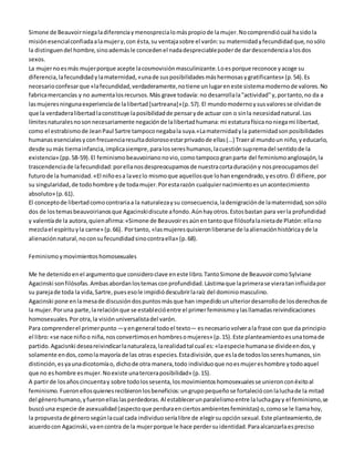Simone de Beauvoir niega la diferencia y menosprecia lo más propio de la mujer. No comprendió cuál ha sido la 
misión esencial confiada a la mujer y, con ésta, su ventaja sobre el varón: su maternidad y fecundidad que, no sólo 
la distinguen del hombre, sino además le conceden el nada despreciable poder de dar descendencia a los dos 
sexos. 
La mujer no es más mujer porque acepte la cosmovisión masculinizante. Lo es porque reconoce y acoge su 
diferencia, la fecundidad y la maternidad, «una de sus posibilidades más hermosas y gratificantes» (p. 54). Es 
necesario confesar que «la fecundidad, verdaderamente, no tiene un lugar en este sistema moderno de valores. No 
fabrica mercancías y no aumenta los recursos. Más grave todavía: no desarrolla la "actividad" y, por tanto, no da a 
las mujeres ninguna experiencia de la libertad [sartreana]» (p. 57). El mundo moderno y sus valores se olvidan de 
que la verdadera libertad la constituye la posibilidad de pensar y de actuar con o sin la necesidad natural. Los 
límites naturales no son necesariamente negación de la libertad humana: mi estatura física no niega mi libertad, 
como el estrabismo de Jean Paul Sartre tampoco negaba la suya.«La maternidad y la paternidad son posibilidades 
humanas esenciales y con frecuencia resulta doloroso estar privado de ellas (…) Traer al mundo un niño, y educarlo, 
desde su más tierna infancia, implica siempre, para los seres humanos, la cuestión suprema del sentido de la 
existencia» (pp. 58-59). El feminismo beauvoiriano no vio, como tampoco gran parte del feminismo anglosajón, la 
trascendencia de la fecundidad: por ella nos despreocupamos de nuestra corta duración y nos preocupamos del 
futuro de la humanidad. «El niño es a la vez lo mismo que aquellos que lo han engendrado, y es otro. Él difiere, por 
su singularidad, de todo hombre y de toda mujer. Por esta razón cualquier nacimiento es un acontecimiento 
absoluto» (p. 61). 
El concepto de libertad como contraria a la naturaleza y su consecuencia, la denigración de la maternidad, son sólo 
dos de los temas beauvoirianos que Agacinski discute a fondo. Aún hay otros. Estos bastan para ver la profundidad 
y valentía de la autora, quien afirma: «Simone de Beauvoir es aún en tanto que filósofa la nieta de Platón: ella no 
mezcla el espíritu y la carne» (p. 66). Por tanto, «las mujeres quisieron liberarse de la alienación histórica y de la 
alienación natural, no con su fecundidad sino contra ella» (p. 68). 
Feminismo y movimientos homosexuales 
Me he detenido en el argumento que considero clave en este libro. Tanto Simone de Beauvoir como Sylviane 
Agacinski son filósofas. Ambas abordan los temas con profundidad. Lástima que la primera se viera tan influida por 
su pareja de toda la vida, Sartre, pues eso le impidió descubrir la raíz del dominio masculino. 
Agacinski pone en la mesa de discusión dos puntos más que han impedido un ulterior desarrollo de los derechos de 
la mujer. Por una parte, la relación que se estableció entre el primer feminismo y las llamadas reivindicaciones 
homosexuales. Por otra, la visión universalista del varón. 
Para comprender el primer punto —y en general todo el texto— es necesario volver a la frase con que da principio 
el libro: «se nace niño o niña, nos convertimos en hombres o mujeres» (p. 15). Este planteamiento es una toma de 
partido. Agacisnki desea reivindicar la naturaleza, la realidad tal cual es: «la especie humana se divide en dos, y 
solamente en dos, como la mayoría de las otras especies. Esta división, que es la de todos los seres humanos, sin 
distinción, es ya una dicotomía o, dicho de otra manera, todo individuo que no es mujer es hombre y todo aquel 
que no es hombre es mujer. No existe una tercera posibilidad» (p. 15). 
A partir de los años cincuenta y sobre todo los sesenta, los movimientos homosexuales se unieron con éxito al 
feminismo. Fueron ellos quienes recibieron los beneficios: un grupo pequeño se fortaleció con la lucha de la mitad 
del género humano, y fueron ellas las perdedoras. Al establecer un paralelismo entre la lucha gay y el feminismo, se 
buscó una especie de asexualidad (aspecto que perdura en ciertos ambientes feministas) o, como se le llama hoy, 
la propuesta de género según la cual cada individuo sería libre de elegir su opción sexual. Este planteamiento, de 
acuerdo con Agacinski, va en contra de la mujer porque le hace perder su identidad. Para alcanzarla es preciso 
 