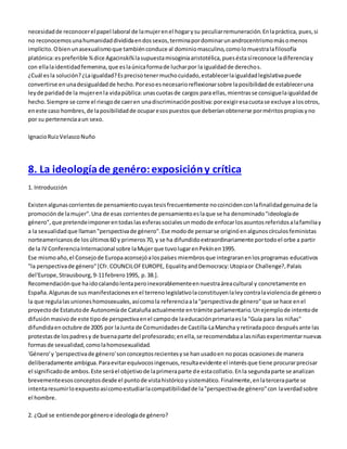 necesidad de reconocer el papel laboral de la mujer en el hogar y su peculiar remuneración. En la práctica, pues, si 
no reconocemos una humanidad dividida en dos sexos, termina por dominar un androcentrismo más o menos 
implícito. O bien un asexualismo que también conduce al dominio masculino, como lo muestra la filosofía 
platónica: es preferible ¾ dice Agacinski¾ la supuesta misoginia aristotélica, pues ésta sí reconoce la diferencia y 
con ella la identidad femenina, que es la única forma de luchar por la igualdad de derechos. 
¿Cuál es la solución? ¿La igualdad? Es preciso tener mucho cuidado, establecer la igualdad legislativa puede 
convertirse en una desigualdad de hecho. Por eso es necesario reflexionar sobre la posibilidad de establecer una 
ley de paridad de la mujer en la vida pública: unas cuotas de cargos para ellas, mientras se consigue la igualdad de 
hecho. Siempre se corre el riesgo de caer en una discriminación positiva: por exigir esa cuota se excluye a los otros, 
en este caso hombres, de la posibilidad de ocupar esos puestos que deberían obtenerse por méritos propios y no 
por su pertenencia a un sexo. 
Ignacio Ruiz Velasco Nuño 
8. La ideología de genéro: exposición y crítica 
1. Introducción 
Existen algunas corrientes de pensamiento cuyas tesis frecuentemente no coinciden con la finalidad genuina de la 
promoción de la mujer". Una de esas corrientes de pensamiento es la que se ha denominado "ideología de 
género", que pretende imponer en todas las esferas sociales un modo de enfocar los asuntos referidos a la familia y 
a la sexualidad que llaman "perspectiva de género". Ese modo de pensar se originó en algunos círculos feministas 
norteamericanos de los últimos 60 y primeros 70, y se ha difundido extraordinariamente por todo el orbe a partir 
de la IV Conferencia Internacional sobre la Mujer que tuvo lugar en Pekín en 1995. 
Ese mismo año, el Consejo de Europa aconsejó a los países miembros que integraran en los programas educativos 
"la perspectiva de género" [Cfr. COUNCIL OF EUROPE, Equality and Democracy: Utopia or Challenge?, Palais 
del'Europe, Strausbourg, 9-11 febrero 1995, p. 38.]. 
Recomendación que ha ido calando lenta pero inexorablemente en nuestra área cultural y concretamente en 
España. Algunas de sus manifestaciones en el terreno legislativo la constituyen la ley contra la violencia de género o 
la que regula las uniones homosexuales, así como la referencia a la "perspectiva de género" que se hace en el 
proyecto de Estatuto de Autonomía de Cataluña actualmente en trámite parlamentario. Un ejemplo de intento de 
difusión masivo de este tipo de perspectiva en el campo de la educación primaria es la "Guía para las niñas" 
difundida en octubre de 2005 por la Junta de Comunidades de Castilla-La Mancha y retirada poco después ante las 
protestas de los padres y de buena parte del profesorado; en ella, se recomendaba a las niñas experimentar nuevas 
formas de sexualidad, como la homosexualidad. 
'Género' y 'perspectiva de género' son conceptos recientes y se han usado en no pocas ocasiones de manera 
deliberadamente ambigua. Para evitar equívocos ingenuos, resulta evidente el interés que tiene procurar precisar 
el significado de ambos. Este será el objetivo de la primera parte de esta collatio. En la segunda parte se analizan 
brevemente esos conceptos desde el punto de vista histórico y sistemático. Finalmente, en la tercera parte se 
intenta resumir lo expuesto así como estudiar la compatibilidad de la "perspectiva de género" con la verdad sobre 
el hombre. 
2. ¿Qué se entiende por género e ideología de género? 
 