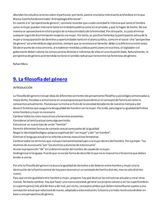 abundan los estudios serenos sobre el particular; por tanto, parece una tarea interesante profundizar en lo que 
Blanca Castilla ha denominado "Antropología diferencial". 
En cuanto a la "perspectiva de género", conviene recordar que a cada sociedad le interesa que tanto el hombre 
como la mujer puedan intervenir tanto en el ámbito público como en el privado, y que lo hagan de hecho. De esa 
manera se aprovechará en ella lo propio de la masculinidad y de la feminidad. Por otra parte, es justo eliminar 
cualquier signo de discriminación respecto a la mujer. Por tanto, es positivo fomentar la participación activa de la 
mujer y la equiparación de derechos y oportunidades tanto en el plano jurídico, como en el social. Una "perspectiva 
de género" así entendida es algo positivo, siempre que se reconozca el derecho-deber a la diferencia entre sexos. 
Desde el punto de vista concreto, al establecer medidas jurídicas particulares en esa línea, el legislador o el 
gobernante deben valorar las consecuencias directas e indirectas de ellas en una situación dada. Naturalmente, la 
perspectiva de género así entendida no tiene el sentido radical que tiene entre las feministas de género. 
Rafael Mora 
9. La filosofía del género 
INTRODUCCIÓN 
La filosofía del genero incluye ideas de diferentes corrientes de pensamiento filosófico y psicológico armonizadas o, 
mejor dicho, forzadas a armonizarse en una propuesta que busca destruir el concepto de familia tal como lo 
conocemos actualmente. Postula que la misma es fruto de la sociedad decadente de nuestros tiempos y del 
devenir histórico que asegura la desigualdad del hombre con la mujer. Por ende, para lograr la igualdad definitiva 
entre hombre y mujer es necesario: 
Cambiar todos los roles masculinos y femeninos existentes. 
Considerar la familia actual como algo perimido. 
Estructurar un nuevo tipo de unión "familiar" 
Permitir diferentes formas de contacto sexual como parte de la igualdad. 
Negar la identidad biológica-psiquica-espiritual del "ser mujer" y del "ser hombre". 
Eliminar el lenguaje actual en lo referido a temas masculinos femeninos: 
Cambiar todos los términos que incluyen tacitamente/excluyen a la mujer dentro del hombre. Por ejemplo: "los 
alumnos de esa escuela" por "los alumnos y alumnas de esta escuela" 
Anular la proposición "de" en la determinación del nombre de casada de la mujer. 
Androginizar el lenguaje. Puesto que no existe forma de describir lo que no es masculino o femenino que deben 
tender a unirse. 
Por ello la filosofía del genero no busca la igualdad de derechos o de deberes entre hombre y mujer sino la 
destrucción de la familia normal de hoy para reconstruir un concepto de familia distinto, mas no solo distinto: 
nuevo. 
Para que exista igualdad entre hombre y mujer, propone, hay que destruir las estructuras actuales y crear otras 
nuevas. No basta cambiar, hay que hacer una nueva sociedad, generar sus propios valores y ser los superhombres 
(o supermujeres) más allá del bien y del mal, por cierto, conceptos ambos que deben reclasificarse sujetos a una 
concepción actual que valorizará de nuevo, adaptado a esta evolución, lo bueno y lo malo reestructurándolo en 
base a una perspectiva de género. 
 