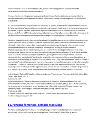en consulta con el Fondo de Población de la ONU, revela la manera de pensar de aquellos interesados 
primariamente en que haya cada vez menos gente: 
"Para ser efectivos en el largo plazo, los programas de planificación familiar deben buscar no sólo reducir la 
fertilidad dentro de los roles de género existentes, sino más bien cambiar los roles de género a fin de reducir la 
fertilidad" (8). 
Así, los "nuevos derechos" propuestos por las "feministas de género", no se reducen simplemente a los derechos 
de "salud reproductiva" que como hemos mencionado ya, promueven el aborto de un ser humano no nacido, sino 
que además exigen el "derecho" a determinar la propia identidad sexual. En un volante que circuló durante la 
Conferencia de Pekín, la ONG International Gay and Lesbian Human Rights Commission (Comisión Internacional de 
los Derechos Humanos de Homosexuales y Lesbianas) exigió este derecho en los siguientes términos: 
"Nosotros, los abajo firmantes, hacemos un llamado a los Estados Miembros a reconocer el derecho a determinar 
la propia identidad sexual; el derecho a controlar el propio cuerpo, particularmente al establecer relaciones de 
intimidad; y el derecho a escoger, dado el caso, cuándo y con quién engendrar y criar hijos, como elementos 
fundamentales de todos los derechos humanos de toda mujer, sin distingo de orientación sexual". 
Esto es más preocupante aún si se toma en cuenta que para las "feministas de género" existen cinco sexos. 
Rebecca J. Cook, docente de Leyes en la Universidad de Toronto y redactora del aporte oficial de la ONU en Pekín, 
señala en la misma línea de sus compañeros de batalla, que los géneros masculino y femenino, serían una 
"construcción de la realidad social" que deberían ser abolidos. Increíblemente, el documento elaborado por la 
feminista canadiense afirma que "los sexos ya no son dos sino cinco", y por tanto no se debería hablar de hombre y 
mujer, sino de "mujeres heterosexuales, mujeres homosexuales, hombres heterosexuales, hombres homosexuales 
y bisexuales". La "libertad" de los propulsores del "género" para afirmar la existencia de 5 sexos, contrasta con 
todas las pruebas científicas existentes según las cuales, sólo hay dos opciones desde el punto de vista genético: o 
se es hombre o se es mujer, no hay absolutamente nada, científicamente hablando, que esté en el medio. 
1. Alison Jagger, "Political Philosophies of Womens Liberation", Feminism and Philosophy, Littlefield, Adams & Co., 
Totowa, New Jersey, 1977, p. 13. 
2. Allí mismo, p. 14. 
3. Christine Riddiough, "Socialism, Feminism and Gay/Lesbian Liberation", Women and Revolution, p. 80. 
4. Christina Hoff Sommers, Who Stole Feminism?, Simon & Shuster, New York, 1994, p. 257. 5. Nancy Chodorow, 
The Reproduction of Mothering, U. of CA Press, Berkeley, 1978, p. 215. 6. Council of Europe, "Equality and 
Democracy: Utopia of Challenge?", Palais delEurope, Strausbourg, Febrero 9-11, 1995. 
7. Allí mismo, p. 25. 
8. "Gender Perspective in Family Planning Programs", Division for the Advancement of Women. 
Fuente: Texto publicado por la CEP 
11. Persona femenina, persona masculina 
Por Blanca Castilla y Cortázar Doctora en Filosofía y Teología de la Universidad Complutense y Máster en 
Antropología, miembro de la Real Academia de Doctores. Catedrática de la Universidad de Navarra 
 
