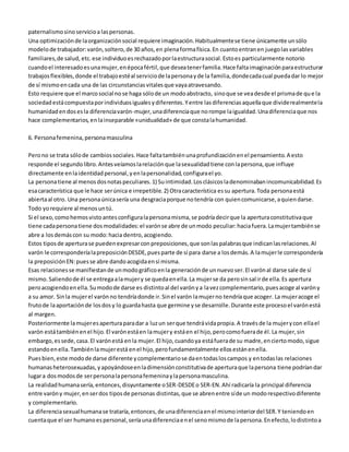 paternalismo sino servicio a las personas. 
Una optimización de la organización social requiere imaginación. Habitualmente se tiene únicamente un sólo 
modelo de trabajador: varón, soltero, de 30 años, en plena forma física. En cuanto entran en juego las variables 
familiares, de salud, etc. ese individuo es rechazado por la estructura social. Esto es particularmente notorio 
cuando el interesado es una mujer, en época fértil, que desea tener familia. Hace falta imaginación para estructurar 
trabajos flexibles, donde el trabajo esté al servicio de la persona y de la familia, donde cada cual pueda dar lo mejor 
de sí mismo en cada una de las circunstancias vitales que vaya atravesando. 
Esto requiere que el marco social no se haga sólo de un modo abstracto, sino que se vea desde el prisma de qu e la 
sociedad está compuesta por individuos iguales y diferentes. Y entre las diferencias aquella que divide realmente la 
humanidad en dos es la diferencia varón-mujer, una diferencia que no rompe la igualdad. Una diferencia que nos 
hace complementarios, en la inseparable «unidualidad» de que consta la humanidad. 
6. Persona femenina, persona masculina 
Pero no se trata sólo de cambios sociales. Hace falta también una profundización en el pensamiento. A esto 
responde el segundo libro. Antes veíamos la relación que la sexualidad tiene con la persona, que influye 
directamente en la identidad personal, y en la personalidad, configura el yo. 
La persona tiene al menos dos notas peculiares. 1) Su intimidad. Los clásicos la denominaban incomunicabilidad. Es 
esa característica que le hace ser única e irrepetible. 2) Otra característica es su apertura. Toda persona está 
abierta al otro. Una persona única sería una desgracia porque no tendría con quien comunicarse, a quien darse. 
Todo yo requiere al menos un tú. 
Si el sexo, como hemos visto antes configura la persona misma, se podría decir que la apertura constitutiva que 
tiene cada persona tiene dos modalidades: el varón se abre de un modo peculiar: hacia fuera. La mujer también se 
abre a los demás con su modo: hacia dentro, acogiendo. 
Estos tipos de apertura se pueden expresar con preposiciones, que son las palabras que indican las relaciones. Al 
varón le correspondería la preposición DESDE, pues parte de sí para darse a los demás. A la mujer le correspondería 
la preposición EN: pues se abre dando acogida en sí misma. 
Esas relaciones se manifiestan de un modo gráfico en la generación de un nuevo ser. El varón al darse sale de sí 
mismo. Saliendo de él se entrega a la mujer y se queda en ella. La mujer se da pero sin sal ir de ella. Es apertura 
pero acogiendo en ella. Su modo de darse es distinto al del varón y a la vez complementario, pues acoge al varón y 
a su amor. Sin la mujer el varón no tendría donde ir. Sin el varón la mujer no tendría que acoger. La mujer acoge el 
fruto de la aportación de los dos y lo guarda hasta que germine y se desarrolle. Durante este proceso el varón está 
al margen. 
Posteriormente la mujer es apertura para dar a luz un ser que tendrá vida propia. A través de la mujer y con ella el 
varón está también en el hijo. El varón está en la mujer y está en el hijo, pero como fuera de él. La mujer, sin 
embargo, es sede, casa. El varón está en la mujer. El hijo, cuando ya está fuera de su madre, en cierto modo, sigue 
estando en ella. También la mujer está en el hijo, pero fundamentalmente ellos están en ella. 
Pues bien, este modo de darse diferente y complementario se da en todas los campos y en todas las relaciones 
humanas heterosexuadas, y apoyándose en la dimensión constitutiva de apertura que la persona tiene podrían dar 
lugar a dos modos de ser persona la persona femenina y la persona masculina. 
La realidad humana sería, entonces, disyuntamente o SER-DESDE o SER-EN. Ahí radicaría la principal diferencia 
entre varón y mujer, en ser dos tipos de personas distintas, que se abren entre sí de un modo respectivo diferente 
y complementario. 
La diferencia sexual humana se trataría, entonces, de una diferencia en el mismo interior del SER. Y teniendo en 
cuenta que el ser humano es personal, sería una diferencia en el seno mismo de la persona. En efecto, lo distinto a 
 
