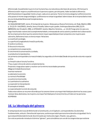 diferenciado. Se podría decir que en el ser humano hay una naturaleza y dos tipos de personas. Afirmar que la 
diferencia varón-mujer es una diferencia en la persona supone, por otra parte, haber anclado la diferencia 
definitivamente en la igualdad. Varón y mujer, cada uno es persona. Tienen la misma categoría; la diferencia entre 
ellos posee el mismo rango ontológico. La diferencia no rompe la igualdad. Sobre la base de la reciprocidad se trata 
de una Unidualidad Relacional Complementaria. 
Bibliografía 
[1] HAALAND MATLARY, Janne, El tiempo de las mujeres. Notas para un Nuevo Feminismo, ed. Rialp, Madrid, 2000, 
p. 23.[2] Cfr: VALCÁRCEL, Amelia, Sexo y Filosofía. Sobre mujer y poder, Anthropos Barcelona 1991.[3] Cfr. 
BØRRESEN, Kari Elizabeth, 1990, en SPINSANTI, Sandro, Maschio-femmina…, p. 113.[4] Tengo ante mis ojos una 
larga lista titulada «valores de la complementariedad», entresacada de varios autores y también de la observación. 
Así los empresarios dicen que los varones tienen mayor capacidad para hacer proyectos y las mujeres para 
valorarlos, Ballesteros hace un elenco mayor. Relaciona: 
La exactitud la analogía; 
Lo superficial (Longitudinal o lineal) lo profundo; 
El análisis la síntesis; 
El discurso la intuición; 
La competencia la cooperación; 
El crecimiento la conservación y cuidado; 
Lo productivo lo reproductivo. 
Los primeros corresponden a la masculinidad y los segundos a la feminidad.Desde otro punto de vista más espacial 
se dice: 
La línea/el cubo el círculo/ la esfera. 
Y hay un gran elenco de valores complementarios: 
Proyectos a largo plazo captar y resolver con lo mínimo necesidades presentes 
(Magnanimidad) (Economizar) 
Inventar mantener 
Lo abstracto lo concreto 
La norma la flexibilidad 
La justicia la misericordia 
Lo cuantitativo lo cualitativo 
La expresión la interpretación 
El concepto el símbolo 
La especialización la visión de conjunto 
Todos estos valores se resumen diciendo que los varones tienen una mayor habilidad para dominar las cosas y para 
manejar ideas abstractas y las mujeres una mayor facilidad para el conocimiento y el trato con las personas. 
ACIPRENSA 
16. La ideología del género 
El anteproyecto de la Ley de Reforma de la Constitución, en el Capítulo I, correspondiente a los derechos 
fundamentales, artículo I: Derechos de la persona, sostiene que toda la persona tiene derecho a la igualdad. Por lo 
que está prohibida toda forma de discriminación por motivo de origen, filiación, raza, género... 
Con esto se pretende introducir el término "género", pero coincidimos con uno de los congresistas que sostiene 
 