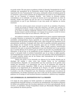 10
no puede existir. En esta parte no podemos olvidar la llamada “benignidad de la pena”
realizada por pensadores de la ilustración siendo Cesar Becaria el portavoz más
importante de esta “humanización” de la pena, realizando críticas al sistema penal de
su momento y por lo tanto entonces de la importancia que tenía el ver al delincuente
como un ser humano; el marqués formula una crítica en diversos puntos,
centrándonos en la realizada a la pena de muerte con la cual pareciera no estar de
acuerdo, siendo este punto uno por los que se le recuerda pero es a su vez uno
contradictorio ya que lo que demuestra es que ésta puede ser legítima en ciertas
ocasiones:
Por solo dos motivos puede creerse necesaria la muerte de un ciudadano. El primero,
cuando aún privado de libertad, tenga tales relaciones y tal poder, que interese a la
seguridad de la Nación: cuando su existencia pueda producir una revolución peligrosa
en la forma de gobierno establecida. Entonces será su muerte necesaria, cuando la
Nación recupera o pierde la libertad; o en el tiempo de la anarquía, cuando los mismos
desórdenes tienen lugar de leyes (Beccaria, 1993, pág. 119).
Así podemos constatar cómo esa benignidad de las penas continúa legitimando
el castigo mientras se presenten las condiciones necesarias, condiciones que en las
sociedades contemporáneas hacen aparición en una forma constante. Este tipo de
humanización de las penas traído de siglos atrás, sigue teniendo una injerencia en los
pensamientos modernos, el ejemplo más claro está en aquellas corrientes garantistas
que abogan por un respeto de las garantías, pero que en el fondo continúan aun
legitimando este poder de castigar (Anitua, 2004); siendo entonces característica
esencial de éste que se encuentre legitimado ya que esta facultad será la que permita
que se pueda efectuar de la manera que se quiera sin que éste sea considerado como
inhumano, el día de hoy se ha modificado un poco alegando una “benignidad de las
penas” y así poder darle el carácter humanitario que no se tenía en siglos pasados,
una benignidad que no puede ser vista sino como una pantalla o falsa benignidad pues
el castigo continúa siendo una de las formas más contundentes de la violación a
nuestros derechos humanos.
Hasta este punto, se ha intentado ver algunas de las huellas dejadas por la
ideología del castigo y cómo estas han tomado forma en las sociedades
contemporáneas, llegando a la metamorfosis que hoy conocemos de la prisión como
castigo por excelencia y no únicamente eso, sino de la existencia del estado de
excepción como norma (Agamben, 1998); lo que se intentará integrar en el punto
siguiente es la importancia de la ideología de lo “bueno y lo malo” al encontrar un
escalón el cual subió para ahora tener en su discurso “lo normal y lo anormal”, siendo
la prisión y con ella, el dispositivo psi, dos elementos esenciales para ese proceso de
normalización, sin olvidar mencionar que esta es sólo una de las visiones desde donde
podemos ver el castigo el cual involucra factores económicos y políticos muy complejos.
LOS ANORMALES, EL DISPOSITIVO PSI Y LA PRISIÓN
A lo largo de estas páginas ha hecho aparición en reiteradas ocasiones la palabra
normalización haciendo alusión a un proceso de normalización. Es entonces momento
de definir esta palabra para dar los pasos siguientes en la tinta aquí plasmada. En Lo
normal y lo patológico, George Canguilhem (citado por Hernández Delgado) aborda
este problema de manera precisa:
 