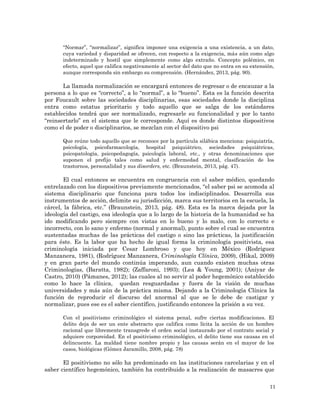 11
“Normar”, “normalizar”, significa imponer una exigencia a una existencia, a un dato,
cuya variedad y disparidad se ofrecen, con respecto a la exigencia, más aún como algo
indeterminado y hostil que simplemente como algo extraño. Concepto polémico, en
efecto, aquel que califica negativamente al sector del dato que no entra en su extensión,
aunque corresponda sin embargo su comprensión. (Hernández, 2013, pág. 90).
La llamada normalización se encargará entonces de regresar o de encauzar a la
persona a lo que es “correcto”, a lo “normal”, a lo “bueno”. Esta es la función descrita
por Foucault sobre las sociedades disciplinarias, esas sociedades donde la disciplina
entra como estatus prioritario y todo aquello que se salga de los estándares
establecidos tendrá que ser normalizado, regresarle su funcionalidad y por lo tanto
“reinsertarlo” en el sistema que le corresponde. Aquí es donde distintos dispositivos
como el de poder o disciplinarios, se mezclan con el dispositivo psi
Que reúne todo aquello que se reconoce por la partícula silábica menciona: psiquiatría,
psicología, psicofarmacología, hospital psiquiátrico, sociedades psiquiátricas,
psicopatología, psicopedagogía, psicología laboral, etc., y otras denominaciones que
suponen el prefijo tales como salud y enfermedad mental, clasificación de los
trastornos, personalidad y sus disorders, etc. (Braunstein, 2013, pág. 47).
El cual entonces se encuentra en congruencia con el saber médico, quedando
entrelazado con los dispositivos previamente mencionados, “el saber psi se acomoda al
sistema disciplinario que funciona para todos los indisciplinados. Desarrolla sus
instrumentos de acción, delimite su jurisdicción, marca sus territorios en la escuela, la
cárcel, la fábrica, etc.” (Braunstein, 2013, pág. 48). Esta es la marca dejada por la
ideología del castigo, esa ideología que a lo largo de la historia de la humanidad se ha
ido modificando pero siempre con vistas en lo bueno y lo malo, con lo correcto e
incorrecto, con lo sano y enfermo (normal y anormal), punto sobre el cual se encuentra
sustentadas muchas de las prácticas del castigo o sino las prácticas, la justificación
para éste. Es la labor que ha hecho de igual forma la criminología positivista, esa
criminología iniciada por Cesar Lombroso y que hoy en México (Rodríguez
Manzanera, 1981), (Rodríguez Manzanera, Criminología Clínica, 2009), (Hikal, 2009)
y en gran parte del mundo continúa imperando, aun cuando existen muchas otras
Criminologías, (Baratta, 1982); (Zaffaroni, 1993); (Lea & Young, 2001); (Aniyar de
Castro, 2010) (Pámanes, 2012); las cuales al no servir al poder hegemónico establecido
como lo hace la clínica, quedan resguardadas y fuera de la visión de muchas
universidades y más aún de la práctica misma. Dejando a la Criminología Clínica la
función de reproducir el discurso del anormal al que se le debe de castigar y
normalizar, pues ese es el saber científico, justificando entonces la prisión a su vez.
Con el positivismo criminológico el sistema penal, sufre ciertas modificaciones. El
delito deja de ser un ente abstracto que califica como lícita la acción de un hombre
racional que libremente transgrede el orden social instaurado por el contrato social y
adquiere corporeidad. En el positivismo criminológico, el delito tiene sus causas en el
delincuente. La maldad tiene nombre propio y las causas serán en el mayor de los
casos, biológicas (Gómez Jaramillo, 2008, pág. 78)
El positivismo no sólo ha predominado en las instituciones carcelarias y en el
saber científico hegemónico, también ha contribuido a la realización de masacres que
 