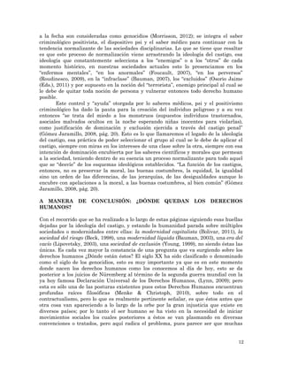 12
a la fecha son consideradas como genocidios (Morrisson, 2012); se integra el saber
criminológico positivista, el dispositivo psi y el saber médico para continuar con la
tendencia normalizante de las sociedades disciplinarias. Lo que se tiene que resaltar
es que este proceso de normalización viene arrastrando la ideología del castigo, esa
ideología que constantemente selecciona a los “enemigos” o a los “otros” de cada
momento histórico, en nuestras sociedades actuales esto lo presenciamos en los
“enfermos mentales”, “en los anormales” (Foucault, 2007), “en los perversos”
(Roudinesco, 2009), en la “infraclase” (Bauman, 2007), los “excluidos” (Osorio Jaime
(Eds.), 2011) y por supuesto en la noción del “terrorista”, enemigo principal al cual se
le debe de quitar toda noción de persona y vulnerar entonces todo derecho humano
posible.
Este control y “ayuda” otorgada por lo saberes médicos, psi y el positivismo
criminológico ha dado la pauta para la creación del individuo peligroso y a su vez
entonces “se trata del miedo a los monstruos (supuestos individuos trastornados,
asociales malvados ocultos en la noche esperando niñas inocentes para violarlas),
como justificación de dominación y exclusión ejercida a través del castigo penal”
(Gómez Jaramillo, 2008, pág. 20). Esto es lo que llamaremos el legado de la ideología
del castigo, esa práctica de poder seleccionar el grupo al cual se le debe de aplicar el
castigo, siempre con miras en los intereses de una clase sobre la otra, siempre con esa
intención de dominación encubierta por los saberes científicos y morales que permean
a la sociedad, teniendo dentro de su esencia un proceso normalizante para todo aquel
que se “desvíe” de los esquemas ideológicos establecidos. “La función de los castigos,
entonces, no es preservar la moral, las buenas costumbres, la equidad, la igualdad
sino un orden de las diferencias, de las jerarquías, de las desigualdades aunque lo
encubre con apelaciones a la moral, a las buenas costumbres, al bien común” (Gómez
Jaramillo, 2008, pág. 20).
A MANERA DE CONCLUSIÓN: ¿DÓNDE QUEDAN LOS DERECHOS
HUMANOS?
Con el recorrido que se ha realizado a lo largo de estas páginas siguiendo esas huellas
dejadas por la ideología del castigo, y estando la humanidad parada sobre múltiples
sociedades o modernidades entre ellas: la modernidad capitalista (Bolivar, 2011), la
sociedad del riesgo (Beck, 1998), una modernidad líquida (Bauman, 2003), una era del
vacío (Lipovetsky, 2003), una sociedad de exclusión (Young, 1999), no siendo éstas las
únicas. Es cada vez mayor la constancia de una pregunta que va surgiendo sobre los
derechos humanos ¿Dónde están éstos? El siglo XX ha sido clasificado o denominado
como el siglo de los genocidios, esto es muy importante ya que es en este momento
donde nacen los derechos humanos como los conocemos al día de hoy, esto se da
posterior a los juicios de Núremberg al término de la segunda guerra mundial con la
ya hoy famosa Declaración Universal de los Derechos Humanos, (Lynn, 2009); pero
esta es sólo una de las posturas existentes pues estos Derechos Humanos encuentran
profundas raíces filosóficas (Menke & Christoph, 2010), sobre todo en el
contractualismo, pero lo que es realmente pertinente señalar, es que éstos antes que
otra cosa van apareciendo a lo largo de la orbe por la gran injusticia que existe en
diversos países; por lo tanto el ser humano se ha visto en la necesidad de iniciar
movimientos sociales los cuales posteriores a éstos se van plasmando en diversas
convenciones o tratados, pero aquí radica el problema, pues parece ser que muchas
 