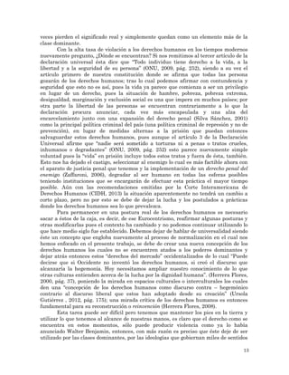13
veces pierden el significado real y simplemente quedan como un elemento más de la
clase dominante.
Con la alta tasa de violación a los derechos humanos en los tiempos modernos
nuevamente pregunto, ¿Dónde se encuentran? Si nos remitimos al tercer artículo de la
declaración universal ésta dice que “Todo individuo tiene derecho a la vida, a la
libertad y a la seguridad de su persona” (ONU, 2009, pág. 252), siendo a su vez el
artículo primero de nuestra constitución donde se afirma que todas las persona
gozarán de los derechos humanos; tras lo cual podemos afirmar con contundencia y
seguridad que esto no es así, pues la vida ya parece que comienza a ser un privilegio
en lugar de un derecho, pues la situación de hambre, pobreza, pobreza extrema,
desigualdad, marginación y exclusión social es una que impera en muchos países; por
otra parte la libertad de las personas se encuentran contrariamente a lo que la
declaración procura anunciar, cada vez más encapsulada y una alza del
encarcelamiento junto con una expansión del derecho penal (Silva Sánchez, 2001)
como la principal política criminal del país (una política criminal de represión y no de
prevención), en lugar de medidas alternas a la prisión que puedan entonces
salvaguardar estos derechos humanos, pues aunque el artículo 3 de la Declaración
Universal afirme que “nadie será sometido a torturas ni a penas o tratos crueles,
inhumanos o degradantes” (ONU, 2009, pág. 252) esto parece nuevamente simple
voluntad pues la “vida” en prisión incluye todos estos tratos y fuera de ésta, también.
Esto nos ha dejado el castigo, seleccionar al enemigo lo cual es más factible ahora con
el aparato de justicia penal que tenemos y la implementación de un derecho penal del
enemigo (Zaffaroni, 2006), degradar al ser humano en todas las esferas posibles
teniendo instituciones que se encargarán de efectuar esta práctica el mayor tiempo
posible. Aún con las recomendaciones emitidas por la Corte Interamericana de
Derechos Humanos (CIDH, 2013) la situación aparentemente no tendrá un cambio a
corto plazo, pero no por esto se debe de dejar la lucha y los postulados a prácticas
donde los derechos humanos sea lo que prevalezca.
Para permanecer en una postura real de los derechos humanos es necesario
sacar a éstos de la caja, es decir, de ese Eurocentrismo, reafirmar algunas posturas y
otras modificarlas pues el contexto ha cambiado y no podemos continuar utilizando lo
que hace medio siglo fue establecido. Debemos dejar de hablar de universalidad siendo
éste un concepto que engloba nuevamente al proceso de normalización en el cual nos
hemos enfocado en el presente trabajo, se debe de crear una nueva concepción de los
derechos humanos los cuales no se encuentren atados a los poderes dominantes y
dejar atrás entonces estos “derechos del mercado” occidentalizados de lo cual “Puede
decirse que si Occidente no inventó los derechos humanos, si creó el discurso que
alcanzaría la hegemonía. Hoy necesitamos ampliar nuestro conocimiento de lo que
otras culturas entienden acerca de la lucha por la dignidad humana”. (Herrera Flores,
2000, pág. 37), poniendo la mirada en espacios culturales o interculturales los cuales
den una “concepción de los derechos humanos como discurso contra – hegemónico
contrario al discurso liberal que estos han adoptado desde su creación” (Ursola
Gutiérrez , 2012, pág. 175); una mirada crítica de los derechos humanos es entonces
fundamental para su reconstrucción o reinvención (Herrera Flores, 2008).
Esta tarea puede ser difícil pero tenemos que mantener los pies en la tierra y
utilizar lo que tenemos al alcance de nuestras manos, es claro que el derecho como se
encuentra en estos momentos, sólo puede producir violencia como ya lo había
anunciado Walter Benjamin, entonces, con más razón es preciso que éste deje de ser
utilizado por las clases dominantes, por las ideologías que gobiernan miles de sentidos
 