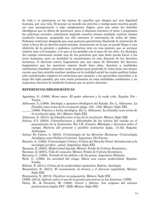 14
de vida y se posicionen en las manos de aquellos que abogan por una dignidad
humana, por una vida. El pensar un mundo sin cárceles o castigo para muchos puede
ser una incongruencia o algo simplemente ilógico, pero son estas las batallas
ideológicas que se deben de mantener, pues si dejamos entonces el tema y aceptamos
las prácticas actuales, estaríamos negando nuestra misma realidad, nuestra misma
condición humana, aceptando con ello entonces el exterminio de miles de vidas.
Podemos continuar abogando por esas posturas garantistas (haciendo la aclaración de
estar a favor de un derecho penal mínimo, únicamente en lo que se puede llegar a una
abolición de la prisión) o podemos centrarnos más en una postura que se acerque
todavía más a lo humano, a lo que se ha perdido con el paso de los años. La ideología
del castigo continuará siendo una de las prácticas que más daño pueda hacer a los
seres humanos, pero su dualidad la encontramos en este discurso de los derechos
humanos, el discurso contra hegemónico que sea capaz de liberarlos del discurso
hegemónico que los mantiene sujetos desde hace años. Apuntar a realidades
cambiantes (también conocidas como utopías) pues poniendo la vista atrás nos damos
cuenta que han existido muchos cambios en la realidad social los cuales podrían haber
sido considerados utópicos (el esclavismo por ejemplo, o los genocidios cometidos a lo
largo del siglo pasado), por esta razón pensemos en esas realidades cambiantes y no
neguemos entonces la condición humana que se quiere alcanzar.
REFERENCIAS BBILIOGRÁFICAS
Agamben, G. (1998). Homo sacer. El poder soberano y la nuda vida. España: Pre -
Textos.
Althusser, L. (1968). Ideología y aparatos ideológicos del Estado. En: L. Althusser, La
filosofía como arma de la revolución (págs. 102 - 150). México: Siglo XXI.
______ (1968). Práctica y lucha ideológica. En: L. Althusser, La filosofía como arma de
la revolución (pág. 49 ). México: Siglo XXI.
Althusser, L. (2011). La filosofía como arma de la revolución. México: Siglo XXI.
Anitua, G.I. (2004). Contradicciones y dificultades de las teorías del castigo en el
pensamiento de la ilustración. En: I.R. (Coord.), Mitología y discursos sobre el
castigo. Historia del presente y posibles escenarios (págs. 13-32). España:
Anthropos.
Aniyar De Castro, L. (2010). Criminología de los Derechos Humanos. Criminología
Axiológica como Política Criminal. Argentina: Del Puerto.
Baratta, A. (1982). Crimonología Crítica y Crítica del Derecho Penal. Introducción a la
sociología jurídico - penal. Argentina: Siglo XXI.
Bauman, Z. (2003). Modernidad líquida. México: Fondo de Cultura Económica.
Bauman, Z. (2007). Vida de consumo. México: Fondo de Cultura Económica.
Beccaria, C. (1993). Tratado de los delitos y de las penas. Argentina: Heliasta.
Beck, U. (1998). La sociedad del riesgo. Hacia una nueva modernidad. España:
Paidós.
Bolivar, E. (2011). Crítica de la modernidad capitalista. Bolivia: Antología.
Braunstein, N. (2011). El inconsciente, la técnica y el discurso capitalista. México:
Siglo XXI.
Braunstein, N. (2013). Clasificar en psiquiatría. México: Siglo XXI.
CIDH. (2013). Informe sobre el uso de la prisión preventiva en las Américas. CIDH.
Dario, M., & Pavarini, M. (1980). Cárcel y fábrica. Los orígenes del sistema
penitenciario (siglos XVI - XIX). México: Siglo XXI.
 