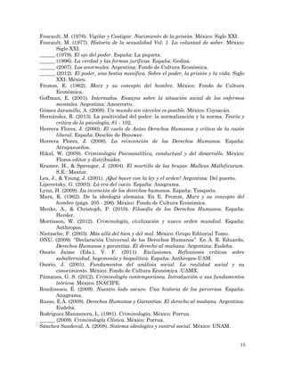 15
Foucault, M. (1976). Vigilar y Castigar. Nacimiento de la prisión. México: Siglo XXI.
Foucault, M. (1977). Historia de la sexualidad Vol. 1. La voluntad de saber. México:
Siglo XXI.
______ (1979). El ojo del poder. España: La piqueta.
______ (1996). La verdad y las formas juríficas. España: Gedisa.
______ (2007). Los anormales. Argentina: Fondo de Cultura Económica.
______ (2012). El poder, una bestia manífica. Sobre el poder, la prisión y la vida. Siglo
XXI: México.
Fromm, E. (1962). Marx y su concepto del hombre. México: Fondo de Cultura
Económica.
Goffman, E. (2001). Internados. Ensayos sobre la situación social de los enfermos
mentales. Argentina: Amorrortu.
Gómez Jaramillo, A. (2008). Un mundo sin cárceles es posible. México: Coyoacán.
Hernández, R. (2013). La positividad del poder: la normalización y la norma. Teoría y
crítica de la psicología, 81 - 102.
Herrera Flores, J. (2000). El vuelo de Anteo Derechos Humanos y crítica de la razón
liberal. España: Desclée de Brouwer.
Herrera Flores, J. (2008). La reinvención de los Derechos Humanos. España:
Atrapasueños.
Hikal, W. (2009). Criminología Psicoanalítica, conductual y del desarrollo. México:
Flores editor y distribuidor.
Kramer, H., & Sprenger, J. (2004). El martillo de las brujas: Malleus Malleficarum.
S.E.: Maxtor.
Lea, J., & Young, J. (2001). ¿Qué hacer con la ley y el orden? Argentina: Del puerto.
Lipovetsky, G. (2003). La era del vacío. España: Anagrama.
Lynn, H. (2009). La invención de los derechos humanos. España: Tusquets.
Marx, K. (1962). De la ideología alemana. En E. Fromm, Marx y su concepto del
hombre (págs. 205 - 206). México: Fondo de Cultura Económica.
Menke, A., & Christoph, P. (2010). Filosofía de los Derechos Humanos. España:
Herder.
Morrisson, W. (2012). Criminología, civilización y nuevo orden mundial. España:
Anthropos.
Nietzsche, F. (2003). Más allá del bien y del mal. México: Grupo Editorial Tomo.
ONU. (2009). “Declaración Universal de los Derechos Humanos”. En Á. R. Eduardo,
Derechos Humanos y garantías. El derecho al mañana. Argentina: Eudeba.
Osorio Jaime (Eds.), V. F. (2011). Exclusiones. Reflexiones críticas sobre
subalternidad, hegemonía y biopolítica. España: Anthropos-UAM.
Osorio, J. (2001). Fundamentos del análisis social. La realidad social y su
conocimiento. México: Fondo de Cultura Económica -UAMX.
Pámanes, G. S. (2012). Criminología contemporánea. Introducción a sus fundamentos
teóricos. México: INACIPE.
Roudinesco, É. (2009). Nuestro lado oscuro. Una historia de los perversos. España:
Anagrama.
Russo, E.Á. (2009). Derechos Humanos y Garantías. El derecho al mañana. Argentina:
Eudeba.
Rodríguez Manzanera, L. (1981). Criminología. México: Porrua.
______ (2009). Criminología Clínica. México: Porrua.
Sánchez Sandoval, A. (2008). Sistema ideologíco y control social. México: UNAM.
 