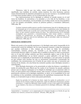 4
Entonces, todo lo que nos rodea, somos nosotros los que le damos un
significado, una realidad, un sentido, somos nosotros, los seres humanos, quienes
vamos determinando los distintos prismáticos con los que veremos a la realidad social
y el cómo éstas pueden influir o no en el desarrollo de una vida.
Las representaciones de la ideología se refieren al mundo mismo en el cual
viven los hombres, la naturaleza y la sociedad, y a la vida de los hombres, a sus
relaciones con la naturaleza, con la sociedad, con el orden social, con los otros hombres
y con sus propias actividades, incluso la práctica política y económica (Althusser,
1968, pág. 49).
A primer instancia podría parecer sencillo el posicionarse lejos de la ideología pero con
el entramado que se va construyendo poco a poco, no podríamos estar más alejados de
la realidad, afirmar que se puede vivir o estar fuera de alguna de las ideologías es algo
falso, ya que nosotros estamos hechos de éstas, “las representaciones de la ideología
acompañan pues consciente o inconscientemente, como tantas señales y vectores
cargados de prohibiciones, de permisos, de obligaciones, de resignaciones y de
esperanzas, todos los actos de los individuos, toda su actividad, todas sus relaciones”
(Althusser, 1968, pág. 51).
IDEOLOGÍA DOMINANTE
Hasta este punto se ha querido posicionar a la ideología como parte inseparable de la
construcción social de realidad y de los seres humanos mismos y todas las instancias
que puedan conformar a éste, existen por lo tanto en todas las sociedades,
comunidades, estratos, grupos, etc. Creando a su vez legados que hemos ido
arrastrando durante siglos y en donde sólo se modifica la forma en cómo se presentan;
este es el caso del castigo, práctica que lleva existiendo siglos y que al día de hoy
continúa modificándose en un factor esencial: a quien aplicarlo y de qué forma.
Tenemos que ir ampliando el entramado de las ideologías y con esto poner la mirada
en que aunque sean muchas las que se encuentran transitando o permeando las
realidades, nos encontraremos con el hecho de que existe una que se encuentre por
encima de las demás y de esta forma las restantes quedan como ideologías menores o
subordinadas.
Esta ideología dominante se ha presentado en todas las formas o sociedades (o
modos de producción para Marx) por los cuales el ser humano ha pasado, podemos
pensar que en algunos momentos es la religión la ideología que se posiciona sobre el
resto, en otros puntos será el Estado mismo, más cercano a nuestro contexto podemos
posicionarla entonces en la ideología capitalista, es decir, en su modalidad en la cual
se conforma en las sociedades contemporáneas de capitalismo transnacional. En esta
forma, es el mercado lo que se tiene como punto prioritario.
Según los periodos de la historia (es decir, según los modos de producción) y en el
interior de los mismos modos de producción, según las diferentes formaciones sociales
existentes […] según las diferentes clases sociales, es esta u otra región de la ideología
la que domina a las otras en el dominio general de la ideología (Althusser, 1968, pág.
53).
“materialista” y “económico”; es la comprensión de la historia basada en el hecho de que los
hombres son “autores y actores de su historia”. (Fromm, 1962, pág. 25)
 