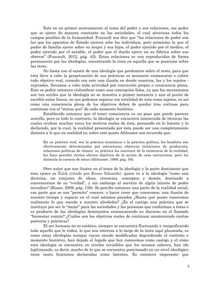 5
Este es un primer acercamiento al tema del poder y sus relaciones, ese poder
que se ejerce de manera constante en las sociedades, el cual atraviesa todos los
campos posibles de la humanidad. Foucault nos dice que “las relaciones de poder son
las que los aparatos de Estado ejercen sobe los individuos, pero asimismo la que el
padre de familia ejerce sobre su mujer y sus hijos, el poder ejercido por el médico, el
poder ejercido por el notable, el poder que el dueño ejerce en su fábrica sobre sus
obreros” (Foucault, 2012, pág. 42). Estas relaciones se ven reproducidas de forma
permanente por las ideologías, encontrando la cima en aquella que se posicione sobre
las otras.
No basta con el existir de una ideología que predomine sobre el resto; para que
ésta lleve a cabo la perpetuación de sus prácticas es necesario enmascarar o cubrir
todo objetivo real, creando con esto una ilusión en donde nosotros, las y los sujetos -
sujetados, llevamos a cabo toda actividad por convicción propia o consciencia plena.
Esto se podrá entonces vislumbrar como una concepción falsa, ya que los mecanismos
son tan sutiles que la ideología no se muestra a primer instancia y aun al punto de
escribir estas líneas, no nos podemos separar con totalidad de ésta como sujetos, es así
como una consciencia plena de los objetivos deben de quedar tras cortinas para
continuar con el “status quo” de cada momento histórico.
Establecido entonces que el tener consciencia es un paso que puede parecer
sencillo, pero es todo lo contrario, la ideología se encuentra inmiscuida de técnicas las
cuales ocultan muchas veces los motivos reales de ésta, pensando en lo latente y lo
declarado, por lo cual, la realidad presentada por ésta puede ser una completamente
distinta a lo que en realidad es; sobre este punto Althusser nos recuerda que:
En su práctica real, sea la práctica económica o la práctica política, los hombres son
efectivamente determinados por estructuras objetivas (relaciones de producción,
relaciones políticas de clases): su práctica les convence de la existencia de la realidad,
les hace percibir ciertos efectos objetivos de la acción de esas estructuras, pero les
disimula la esencia de éstas (Althusser, 1968, pág. 50).
Otro autor que nos ilustra en el tema de la ideología y la parte dominante que
ésta ejerce es Žižek (citado por Russo Eduardo) quien ve a la ideología “como una
doctrina, un conjunto de ideas, creencias, conceptos y demás, destinado a
convencernos de su “verdad”, y sin embargo al servicio de algún interés de poder
inconfeso” (Russo, 2009, pág. 156). Se percibe entonces una parte de la realidad social,
esa parte que se nos “permite” conocer, o hacer creer que conocemos; una ilusión de
nuestro tiempo y espacio en el cual estamos parados ¿Hasta qué punto conocemos
realmente lo que sucede a nuestro alrededor? ¿Es el castigo una práctica que se
instituye por ser lo “mejor” para las sociedades y las personas que conforman a éstas o
es producto de las ideologías dominantes enmascarando su discurso en el llamado
“bienestar común? ¿Cuáles son los objetivos reales de continuar manteniendo ciertas
posturas y prácticas?
El ser humano no es estático, siempre se encuentra fluctuando y resignificando
todo aquello que le rodea, lo que nos interesa a lo largo de la tinta aquí plasmada, es
como estas ideologías aunque vayan siendo modificadas dependiendo el contexto o
momento histórico, han dejado el legado que hoy conocemos como castigo y el cómo
esta ideología se encuentra en niveles invisibles que los mismos saberes, han ido
legitimando, es decir, mucho de lo que se encuentra posicionado en un nivel ideológico
tiene tanto funciones declaradas como latentes. Es entonces imperante que
 