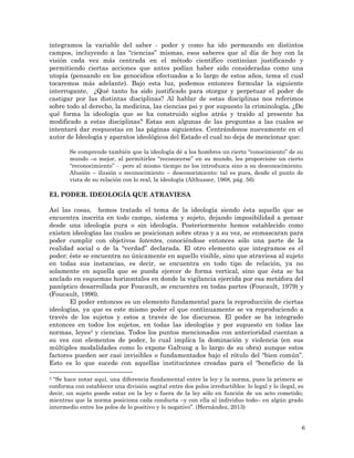 6
integramos la variable del saber - poder y como ha ido permeando en distintos
campos, incluyendo a las “ciencias” mismas, esos saberes que al día de hoy con la
visión cada vez más centrada en el método científico continúan justificando y
permitiendo ciertas acciones que antes podían haber sido consideradas como una
utopía (pensando en los genocidios efectuados a lo largo de estos años, tema el cual
tocaremos más adelante). Bajo esta luz, podemos entonces formular la siguiente
interrogante, ¿Qué tanto ha sido justificado para otorgar y perpetuar el poder de
castigar por las distintas disciplinas? Al hablar de estas disciplinas nos referimos
sobre todo al derecho, la medicina, las ciencias psi y por supuesto la criminología. ¿De
qué forma la ideología que se ha construido siglos atrás y traído al presente ha
modificado a estas disciplinas? Estas son algunas de las preguntas a las cuales se
intentará dar respuestas en las páginas siguientes. Centrándonos nuevamente en el
autor de Ideología y aparatos ideológicos del Estado el cual no deja de mencionar que:
Se comprende también que la ideología dé a los hombres un cierto “conocimiento” de su
mundo –o mejor, al permitirles “reconocerse” en su mundo, les proporcione un cierto
“reconocimiento” - pero al mismo tiempo no los introduzca sino a su desconocimiento.
Alusión – ilusión o reconocimiento – desconocimiento: tal es pues, desde el punto de
vista de su relación con lo real, la ideología (Althusser, 1968, pág. 56)
EL PODER. IDEOLOGÍA QUE ATRAVIESA
Así las cosas, hemos tratado el tema de la ideología siendo ésta aquello que se
encuentra inscrita en todo campo, sistema y sujeto, dejando imposibilidad a pensar
desde una ideología pura o sin ideología. Posteriormente hemos establecido como
existen ideologías las cuales se posicionan sobre otras y a su vez, se enmascaran para
poder cumplir con objetivos latentes, conociéndose entonces sólo una parte de la
realidad social o de la “verdad” declarada. El otro elemento que integramos es el
poder; éste se encuentra no únicamente en aquello visible, sino que atraviesa al sujeto
en todas sus instancias, es decir, se encuentra en todo tipo de relación, ya no
solamente en aquella que se pueda ejercer de forma vertical, sino que ésta se ha
anclado en esquemas horizontales en donde la vigilancia ejercida por esa metáfora del
panóptico desarrollada por Foucault, se encuentra en todas partes (Foucault, 1979) y
(Foucault, 1996).
El poder entonces es un elemento fundamental para la reproducción de ciertas
ideologías, ya que es este mismo poder el que continuamente se va reproduciendo a
través de los sujetos y estos a través de los discursos. El poder se ha integrado
entonces en todos los sujetos, en todas las ideologías y por supuesto en todas las
normas, leyes3 y ciencias. Todos los puntos mencionados con anterioridad cuentan a
su vez con elementos de poder, lo cual implica la dominación y violencia (en sus
múltiples modalidades como lo expone Galtung a lo largo de su obra) aunque estos
factores pueden ser casi invisibles o fundamentados bajo el rótulo del “bien común”.
Esto es lo que sucede con aquellas instituciones creadas para el “beneficio de la
3 “Se hace notar aquí, una diferencia fundamental entre la ley y la norma, pues la primera se
conforma con establecer una división sagital entre dos polos irreductibles: lo legal y lo ilegal, es
decir, un sujeto puede estar en la ley o fuera de la ley sólo en función de un acto cometido;
mientras que la norma posiciona cada conducta –y con ella al individuo todo– en algún grado
intermedio entre los polos de lo positivo y lo negativo”. (Hernández, 2013)
 