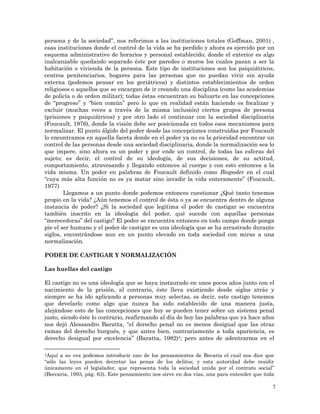 7
persona y de la sociedad”, nos referimos a las instituciones totales (Goffman, 2001) ,
esas instituciones donde el control de la vida se ha perdido y ahora es ejercido por un
esquema administrativo de horarios y personal establecido; donde el exterior es algo
inalcanzable quedando separado éste por paredes o muros los cuales pasan a ser la
habitación o vivienda de la persona. Este tipo de instituciones son los psiquiátricos,
centros penitenciarios, hogares para las personas que no puedan vivir sin ayuda
externa (podemos pensar en los geriátricos) y distintos establecimientos de orden
religiosos o aquellos que se encargan de ir creando una disciplina (como las academias
de policía o de orden militar); todas éstas encuentran su baluarte en las concepciones
de “progreso” y “bien común” pero lo que en realidad están haciendo es focalizar y
excluir (muchas veces a través de la misma inclusión) ciertos grupos de persona
(prisiones y psiquiátricos) y por otro lado el continuar con la sociedad disciplinaria
(Foucault, 1976), donde la visión debe ser posicionada en todos esos mecanismos para
normalizar. El punto álgido del poder desde las concepciones construidas por Foucault
lo encontramos en aquella faceta donde en el poder ya no es la prioridad encontrar un
control de las personas desde una sociedad disciplinaria, donde la normalización sea lo
que impere, sino ahora es un poder y por ende un control, de todas las esferas del
sujeto; es decir, el control de su ideología, de sus decisiones, de su actitud,
comportamiento, atravesando y llegando entonces al cuerpo y con esto entonces a la
vida misma. Un poder en palabras de Foucault definido como Biopoder en el cual
“cuya más alta función no es ya matar sino invadir la vida enteramente” (Foucault,
1977)
Llegamos a un punto donde podemos entonces cuestionar ¿Qué tanto tenemos
propio en la vida? ¿Aún tenemos el control de ésta o ya se encuentra dentro de alguna
instancia de poder? ¿Si la sociedad que legitima el poder de castigar se encuentra
también inscrito en la ideología del poder, qué sucede con aquellas personas
“merecedoras” del castigo? El poder se encuentra entonces en todo campo donde ponga
pie el ser humano y el poder de castigar es una ideología que se ha arrastrado durante
siglos, encontrándose aun en un punto elevado en toda sociedad con miras a una
normalización.
PODER DE CASTIGAR Y NORMALIZACIÓN
Las huellas del castigo
El castigo no es una ideología que se haya instaurado en unos pocos años junto con el
nacimiento de la prisión, al contrario, éste lleva existiendo desde siglos atrás y
siempre se ha ido aplicando a personas muy selectas, es decir, este castigo tenemos
que develarlo como algo que nunca ha sido establecido de una manera justa,
alejándose esto de las concepciones que hoy se pueden tener sobre un sistema penal
justo, siendo éste lo contrario, reafirmando al día de hoy las palabras que ya hace años
nos dejó Alessandro Baratta, “el derecho penal no es menos desigual que las otras
ramas del derecho burgués, y que antes bien, contrariamente a toda apariencia, es
derecho desigual por excelencia” (Baratta, 1982)4; pero antes de adentrarnos en el
4Aquí a su vez podemos introducir uno de los pensamientos de Becaria el cual nos dice que
“sólo las leyes pueden decretar las penas de los delitos; y esta autoridad debe residir
únicamente en el legislador, que representa toda la sociedad unida por el contrato social”
(Beccaria, 1993, pág. 63). Este pensamiento nos sirve en dos vías, una para entender que toda
 