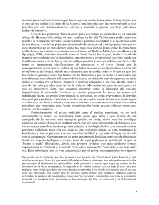8
sistema penal actual, tenemos que hacer algunas anotaciones sobre la trayectoria que
el castigo ha tenido a lo largo de la historia, una historia que ha caracterizado a esta
práctica por ser deshumanizante, salvaje y violenta a grados que hoy podríamos
tachar de excesivo.
Una de las primeras “limitaciones” para el castigo se encuentra en el llamado
código de Hammurabi, código el cual contiene la ley del Talión para poder entonces
regular la “venganza privada”, posteriormente podemos encontrar y, si queremos verlo
de esa forma, uno de los primeros tratados de derecho penal o código penal aunque en
esos momentos no se considerara como tal, pues esta ciencia penal como la conocemos
al día de hoy no estaba instaurada; nos referimos al Malleus Malleficarum (Kramer &
Sprenger, 2004), también conocido como el “martillo de las brujas”, texto utilizado de
manera contundente por la inquisición. Anteriormente se mencionó que éste puede ser
clasificado como uno de los primeros códigos penales y esto es debido que dentro del
texto se encuentran clasificaciones de conductas y el trato (pena) que le
corresponderá; la diferencia radica en que todas las conductas plasmadas en el escrito
se refieren a las brujas, siendo muy claros en que no podían existir brujos ya que son
las mujeres quienes hacen los tratos con los demonios y por lo tanto, es necesario que
este demonio sea retirado del cuerpo de la mujer, terminando casi siempre en un trato
donde el castigo era la horca, hoguera y cuerpos arrojados a los ríos, dando lugar a
una de las más grandes cacerías de la historia. Me centro un poco en este punto ya
que es imperativo para que podamos observar como la ideología del castigo,
dependiendo el momento histórico en donde pongamos la vista, se encontrará
legitimada hacia un grupo determinado de personas, es decir, regresamos al derecho
desigual por excelencia. Podemos ahondar un poco más cuando vemos que desde siglos
anteriores y con base a mitos y diversos textos continuamos reproduciendo discursos y
prácticas que muestran una fuerte discriminación hacia grupos selectos como aun
sucede con las mujeres.
Posteriormente, el grupo señalado para el castigo cambiará, ya no será
únicamente la mujer, se modificará hacia aquel que roba y que deberá de ser
castigada de la manera más ejemplar posible, es decir, ahora son los mendigos
aquellos en donde el poder de castigar caerá, por ser estos desposeídos de bienes y a su
vez entonces poseídos; en estos puntos existirá la ideología de dar una moneda a estas
personas excluidas, pues con ese pago se está expiando culpas, se está mostrando lo
benefactor y buena persona que son aquellos “nobles” y con esto el lugar en el cielo
estará asegurado. Nuevamente es de gran importancia localizar este tipo de ideologías
desde un aspecto teológico o divino, pues de aquí podemos ir señalando lo que es
“bueno y malo” (Nietzsche, 2003), esa primera división que más adelante iremos
expandiendo en “normal y anormal” “correcto e incorrecto” “desviado y no desviado”
etc. Esas ideologías que se ven atravesadas por el poder, encontrándose éste inserto
legislación será realizada por las personas que tengan las “facultades” para hacerlo y que
muchas veces esto llevará a que sean utilizadas en base a intereses, con esto podemos entender
por ejemplo el fenómeno de criminalizar toda conducta u acción que vaya en contra de los
intereses de la clase dominante; la segunda es la visión contractualista bajo la cual aún nos
regimos, una visión que debe ser considerada metateórica y en donde se estipula que el castigo
debe ser efectuado, por haber sido la persona quien rompe este contrato. Algunos autores
defienden la postura de designarlos como una “no persona”, concepción que aún se encuentra
presente en nuestros días, pensando en los enemigos del hoy: el terrorista y la delincuencia
organizada.
 