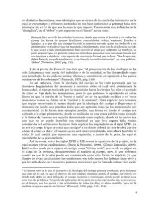 9
en distintos dispositivos; esas ideologías que se sirven de la condición dominante en la
cual se encuentran y entonces asentadas en esa base comienzan a permear toda otra
ideología con el fin de que sea la suya la que impere. Terminando esto reflejado en la
“disciplina”, en el “deber” y por supuesto en el “hacer” así es como
Siempre han existido los rebaños humanos, desde que existe el hombre y en todas las
épocas (en forma de grupos familiares, comunidades, tribus, naciones, Estados e
Iglesias), y es por ello que siempre ha sido la inmensa mayoría quien ha obedecido y un
número muy reducido el que ha mandado; considerando, pues que la obediencia ha sido
lo que mejor y más constantemente han ejercido al igual que cultivado los hombres, es
justo suponer que, en general, todos los individuos poseemos una necesidad innata que
nos impulsa a obedecer, una especia de conciencia formal que ordena: “Sea lo que sea,
debes hacerlo incondicionalmente, o no hacerlo incondicionalmente”, en una palabra:
“debes” (Nietzsche, 2003, pág. 120).
Y de la pluma de Foucault nos dice que: “el pensamiento de los ideólogos no ha
sido únicamente una teoría del individuo y de la sociedad; se ha desarrollado como
una tecnología de los poderes sutiles, eficaces y económicos, en oposición a los gastos
suntuarios de los soberanos” (Foucault, 1976, pág. 118)
Es así entonces, cómo la ideología del castigo se ha visto permeada por los
discursos hegemónicos del momento y contexto sobre el cual esté posicionada la
humanidad, el castigo realizado por la inquisición hacia las brujas fue sólo un ejemplo
de cómo se han dado las transiciones, pero lo que podemos ir apuntando en estas
líneas es que la noción de lo “bueno y malo” no se ha quedado estática y en estos
momentos vemos su forma en lo “normal y lo anormal”. Para explicar esto tenemos
que seguir recorriendo el rastro dejado por la ideología del castigo y llegaremos al
momento en donde esta práctica tenía que ser aplicada como ya fue mencionado con
anterioridad, de la forma más ejemplar posible; una forma en donde el castigo era
aplicado al cuerpo plenamente, donde se realizaba en una plaza pública como ejemplo
y la forma de hacerse era aquella denominada como suplicio, donde el tormento era
uno que no se puede describir con exactitud ya que éste supera toda noción
establecida del sufrimiento humano. Este suplicio fue suplantado en el siglo XVIII, ya
no era el cuerpo lo que se tenía que castigar5 y en donde deberá de caer tendrá que ser
ahora el alma, es decir, el cuerpo ya no será único receptáculo, sino ahora también el
alma, la cual tendrá que encontrar una expiación, a través de la pena, he aquí el
nacimiento de la penitenciaría.
Así las cosas, entre los siglos XVIII y XIX vemos la aparición de la prisión, de la
cual existen varias explicaciones, (Dario & Pavarini, 1980), (Gómez Jaramillo, 2008).
Institución creada para ejercer el castigo, como “última ratio”, centrando su objeto en
el alma de la persona, desapareciendo el suplicio al cuerpo, pero lo que debemos
anotar es que la prisión puede ser considerada como otra forma de suplicio, ya que
dentro de estas instituciones las condiciones son todo menos las óptimas para vivir y
por lo tanto desde este momento podemos mencionar que la llamada reinserción social
5 Al menos esto es lo que el discurso o la ideología del castigo procura constatar, pero sabemos
que esto no es así, ya que el objetivo de este castigo continúa siendo el cuerpo, ese cuerpo en
donde todo dolor se verá reflejado, el cuerpo continúa y continuará siendo punto central para
este tipo de prácticas, “el punto de aplicación de la pena no es la representación, es el cuerpo,
es el tiempo, son los gestos y las actividades de todos los días; el alma también, pero en la
medida en que es asiento de hábitos” (Foucault, 1976, págs. 150 - 151).
 