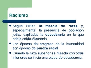 Racismo
 Según Hitler, la mezcla de razas y,
especialmente, la presencia de población
judía, explicaba la decadencia en la que
había caído Alemania.
 Las épocas de progreso de la humanidad
son épocas de pureza racial.
 Cuando la raza superior se mezcla con otras
inferiores se inicia una etapa de decadencia.
 
