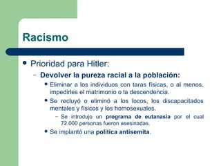 Racismo
 Prioridad para Hitler:
– Devolver la pureza racial a la población:
 Eliminar a los individuos con taras físicas, o al menos,
impedirles el matrimonio o la descendencia.
 Se recluyó o eliminó a los locos, los discapacitados
mentales y físicos y los homosexuales.
– Se introdujo un programa de eutanasia por el cual
72.000 personas fueron asesinadas.
 Se implantó una política antisemita.
 