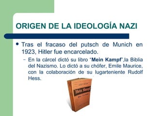 ORIGEN DE LA IDEOLOGÍA NAZI
 Tras el fracaso del putsch de Munich en
1923, Hitler fue encarcelado.
– En la cárcel dictó su libro “Mein Kampf”,la Biblia
del Nazismo. Lo dictó a su chófer, Emile Maurice,
con la colaboración de su lugarteniente Rudolf
Hess.
 