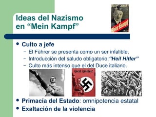 Ideas del Nazismo
en “Mein Kampf”
 Culto a jefe
– El Führer se presenta como un ser infalible.
– Introducción del saludo obligatorio:“Heil Hitler”
– Culto más intenso que el del Duce italiano.
 Primacía del Estado: omnipotencia estatal
 Exaltación de la violencia
 