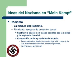 Ideas del Nazismo en “Mein Kampf”
 Racismo
– La médula del Nazismo.
– Finalidad: asegurar la cohesión social
 Sustituir la división en clases sociales por la unidad
y la supremacía racial.
 Concepción racista y racial de la historia.
– Teoría extendida desde finales del siglo XIX: creencia de
que existen razas inferiores y razas superiores.
– FREDERICH NIETZCHE
 
